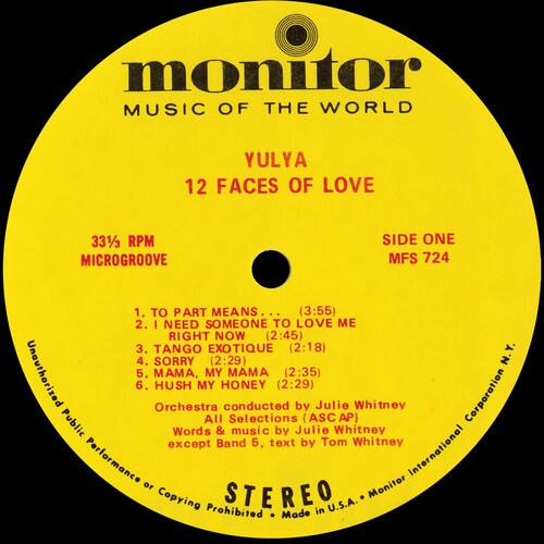 **Monitor**  
**MUSIC OF THE WORLD**  

**YULYA**  
**12 FACES OF LOVE**  

**33⅓ RPM**  
**MICROGROOVE**  
**SIDE ONE**  
**MFS 724**  

1. TO PART MEANS... (3:55)  
2. I NEED SOMEONE TO LOVE ME RIGHT NOW (2:45)  
3. TANGO EXOTIQUE (2:18)  
4. SORRY (2:29)  
5. MA, MY AMA (2:35)  
6. HUSH MY HONEY (2:29)  

**Orchestra conducted by Julie Whitney**  
**All Selections by Julie Whitney**  
**Words & music by Julie Whitney**  
**except Band 5, text by Tom Whitney**  

**STEREO**  

**Unauthorized Public Performance or Copying Prohibited**  
**Made in U.S.A.**  
**Monitor International**