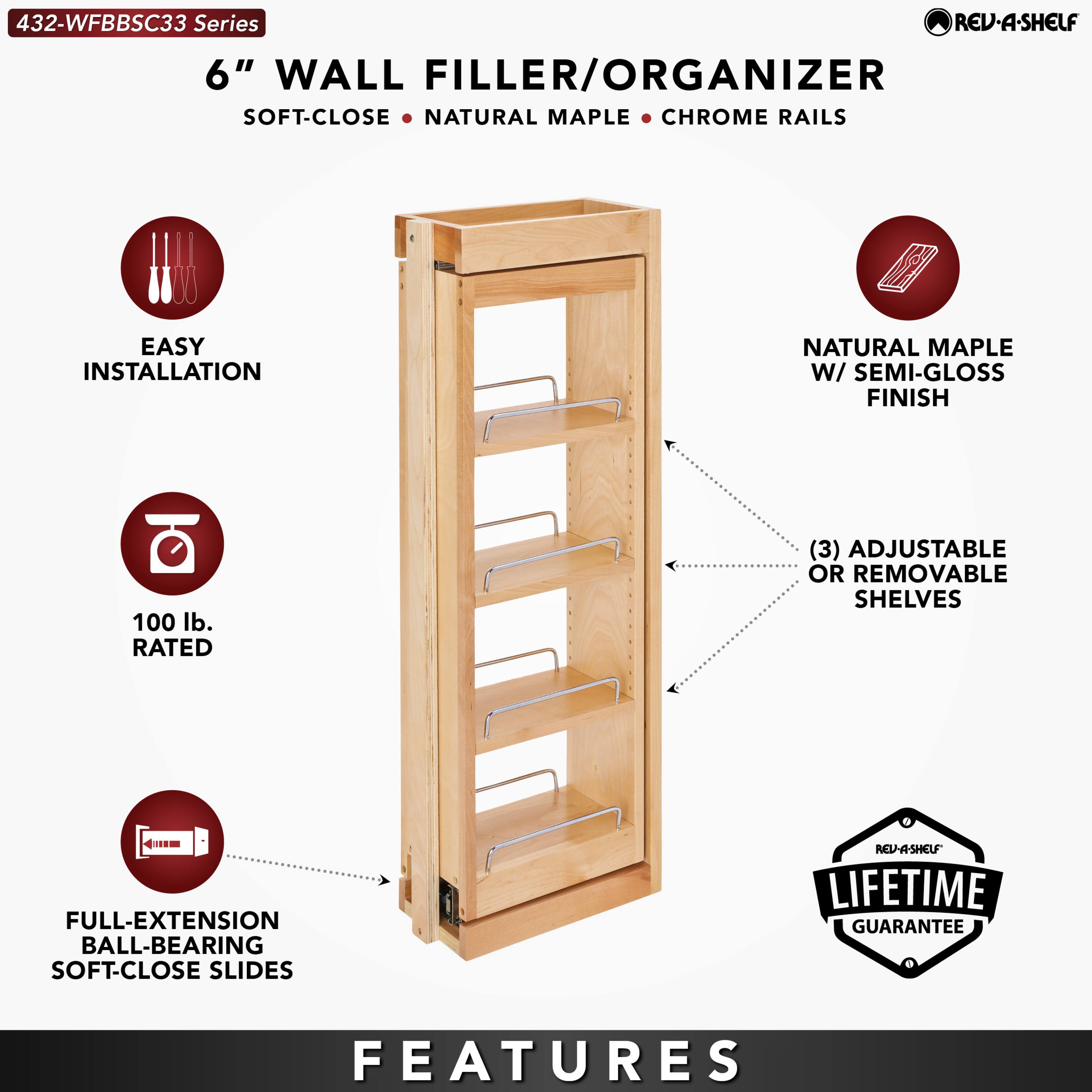 432-WFBBSC33 Series  
6" WALL FILLER/ORGANIZER  
SOFT-CLOSE • NATURAL MAPLE • CHROME RAILS  

EASY INSTALLATION  
100 lb. RATED  
FULL-EXTENSION BALL-BEARING SOFT-CLOSE SLIDES  

NATURAL MAPLE W/ SEMI-GLOSS FINISH  
(3) ADJUSTABLE OR REMOVABLE SHELVES  

LIFETIME GUARANTEE  

FEATURES