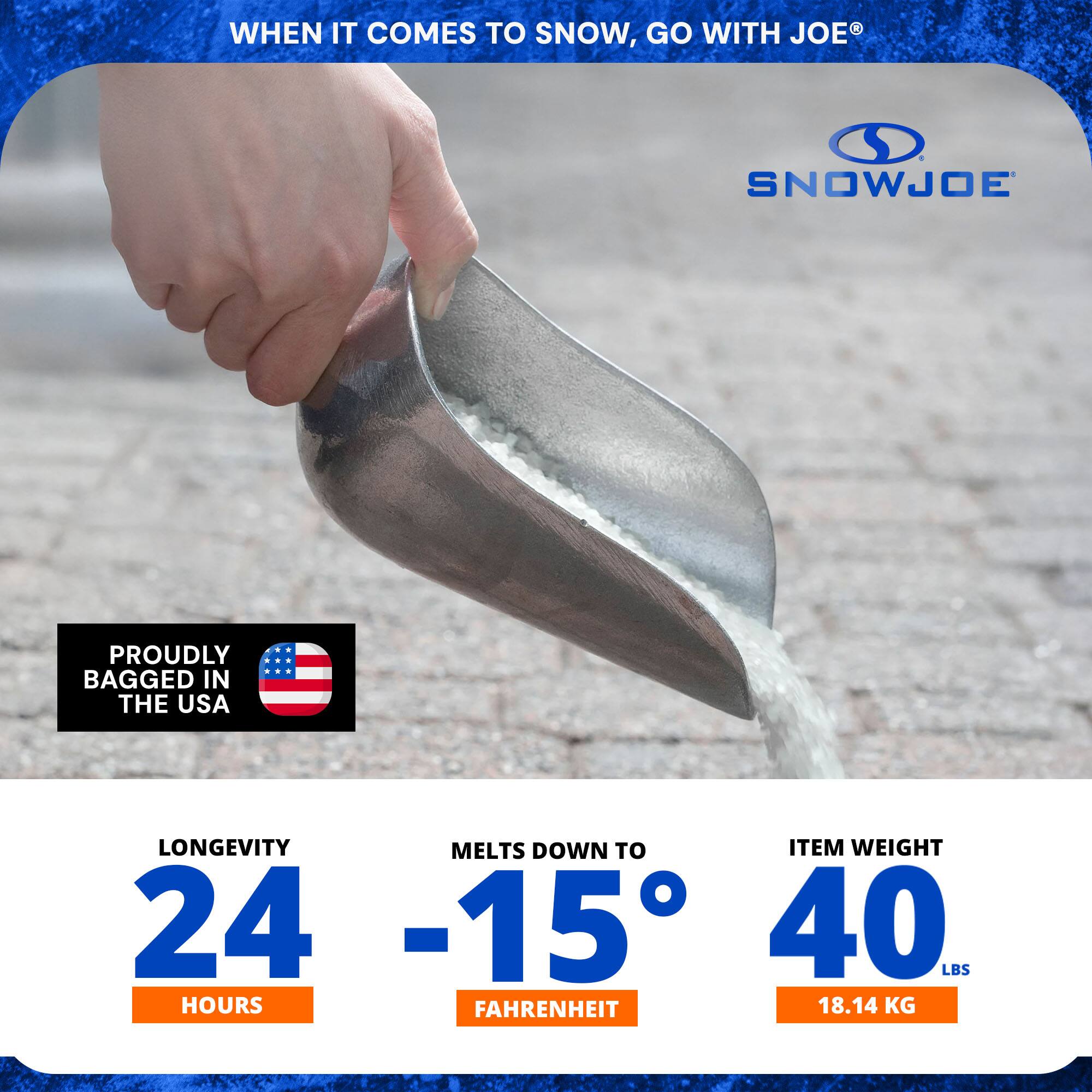 WHEN IT COMES TO SNOW, GO WITH JOE®

SNOWJOE

PROUDLY BAGGED IN THE USA

LONGEVITY 24 HOURS

MELTS DOWN TO -15° FAHRENHEIT

ITEM WEIGHT 40 LBS (18.14 KG)