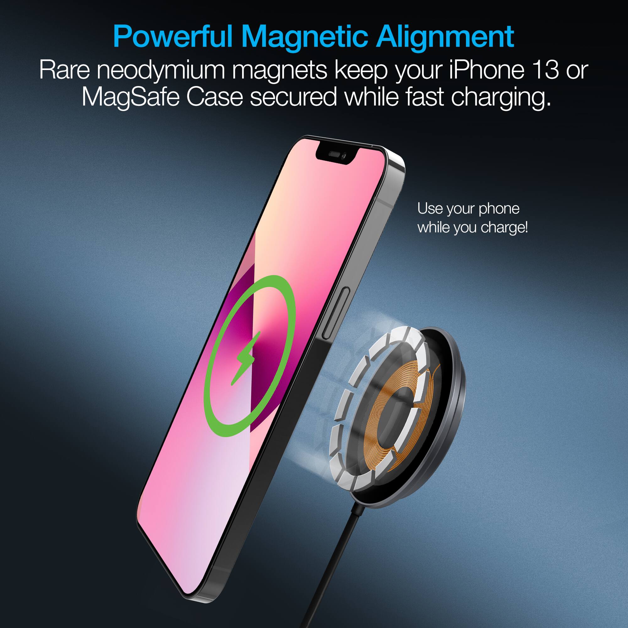 Powerful Magnetic Alignment  
Rare neodymium magnets keep your iPhone 13 or MagSafe Case secured while fast charging.  
Use your phone while you charge!