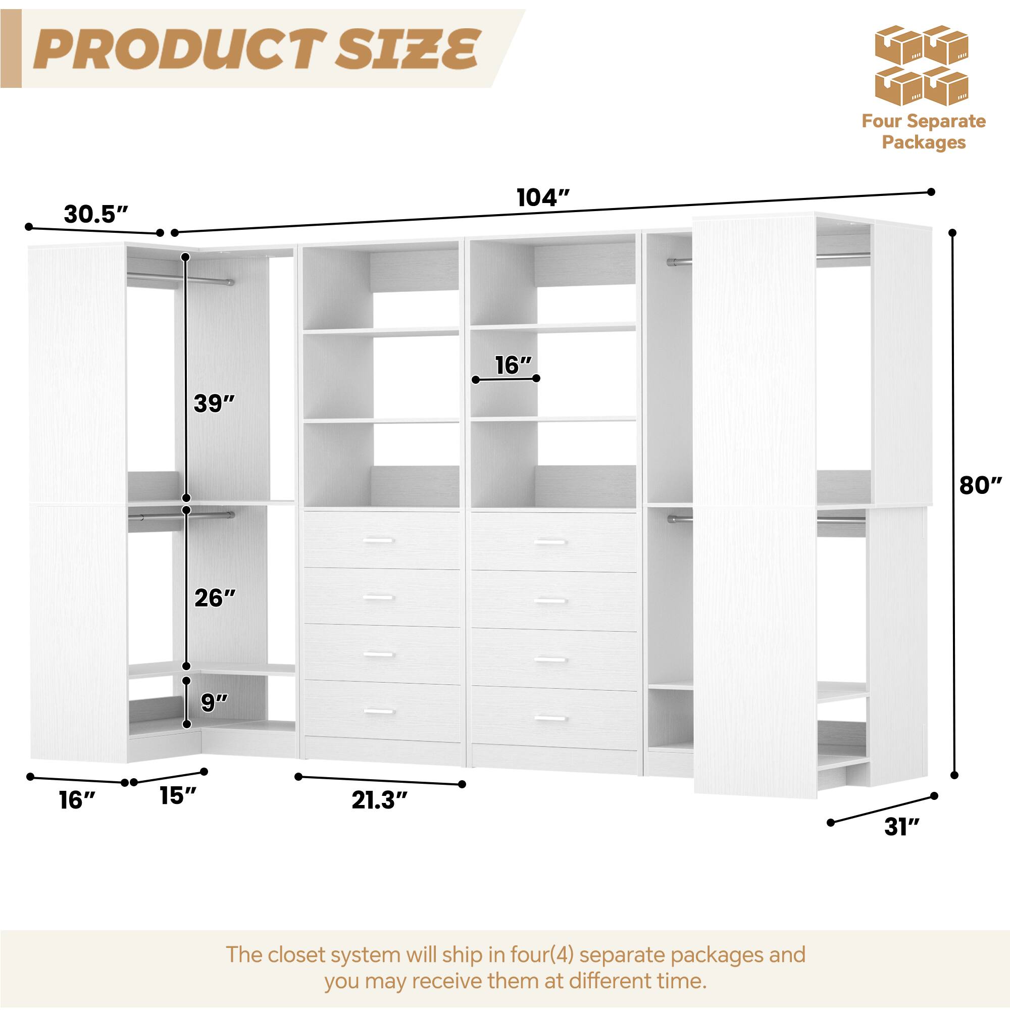 PRODUCT SIZE

Four Separate Packages

30.5"  
104"  
39"  
16"  
80"  
26"  
9"  
16"  
15"  
21.3"  
31"

The closet system will ship in four (4) separate packages and you may receive them at different times.