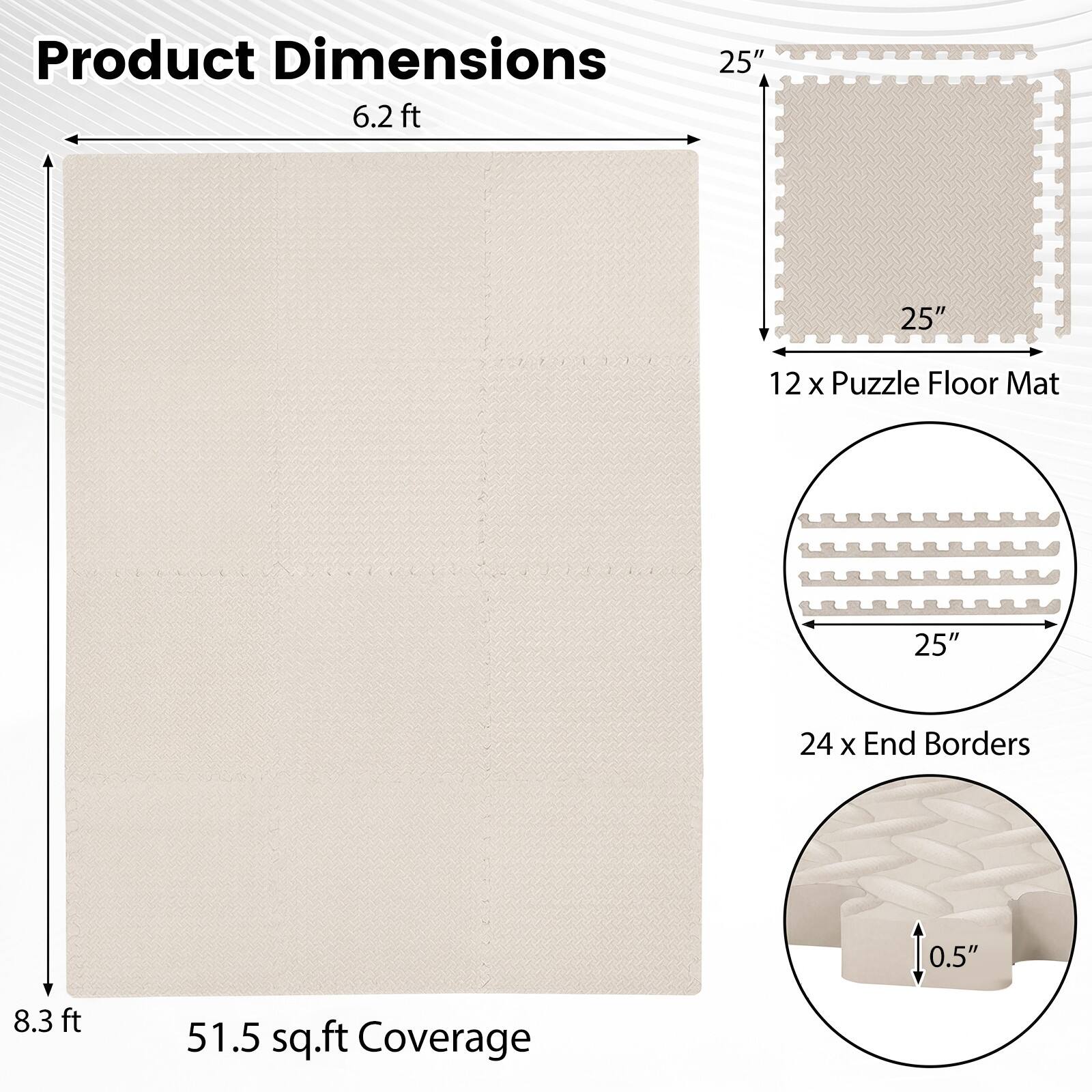 Product Dimensions

- 6.2 ft
- 8.3 ft
- 51.5 sq.ft Coverage

12 x Puzzle Floor Mat

- 25" x 25"

24 x End Borders

- 25" x 0.5"