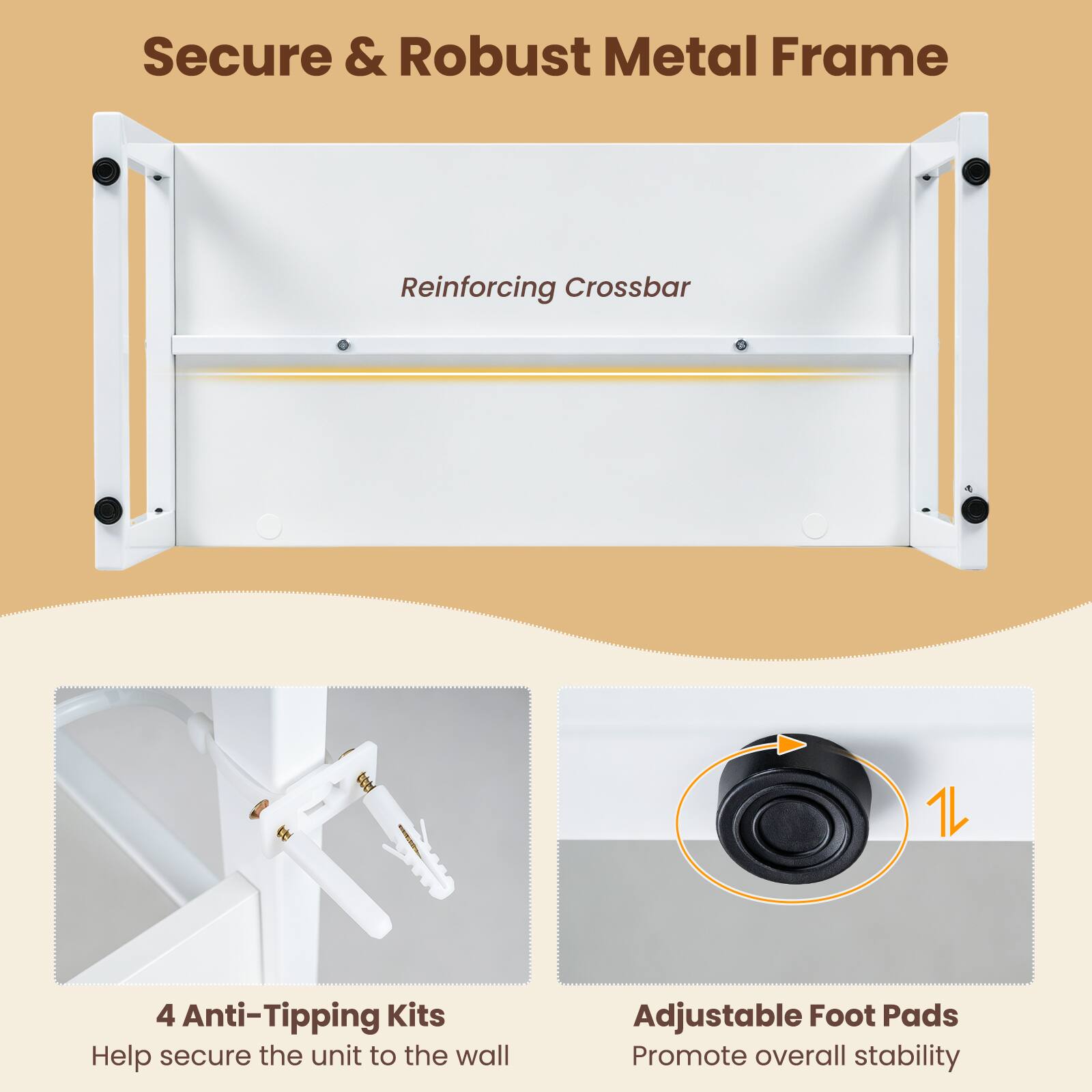 Secure & Robust Metal Frame  
Reinforcing Crossbar  
4 Anti-Tipping Kits  
Help secure the unit to the wall  
Adjustable Foot Pads  
Promote overall stability
