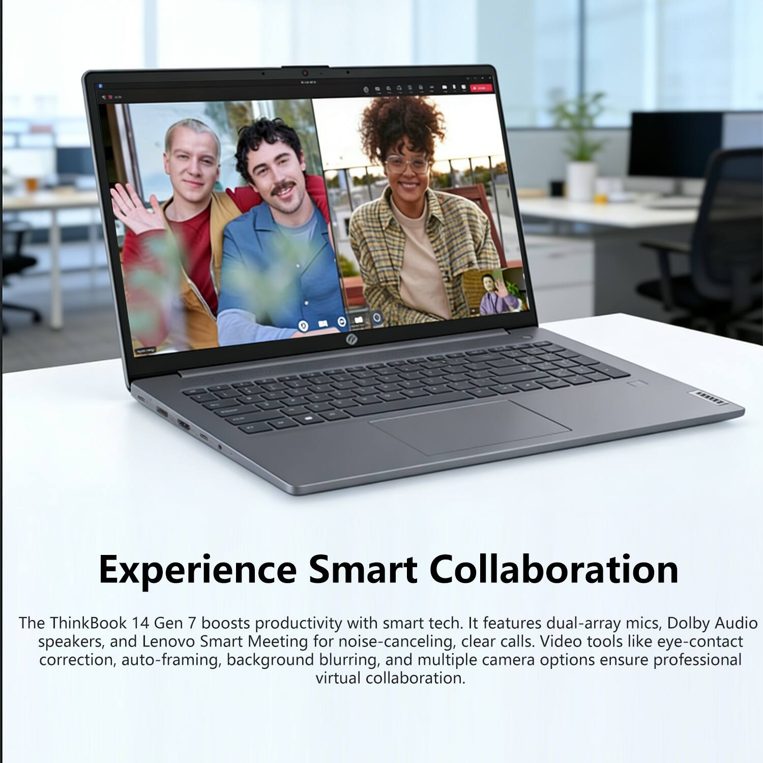Experience Smart Collaboration

The ThinkBook 14 Gen 7 boosts productivity with smart tech. It features dual-array mics, Dolby Audio speakers, and Lenovo Smart Meeting for noise-canceling, clear calls. Video tools like eye-contact correction, auto-framing, background blurring, and multiple camera options ensure professional virtual collaboration.