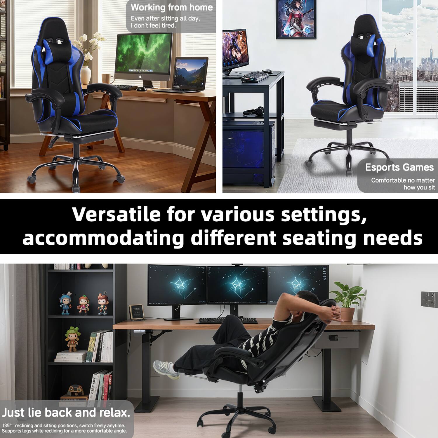 Working from home  
Even after sitting all day, I don't feel tired.

Esports Games  
Comfortable no matter how you sit

Versatile for various settings, accommodating different seating needs

Just lie back and relax.  
135° reclining and sitting positions, switch freely anytime.  
Supports legs while reclining for a more comfortable angle.