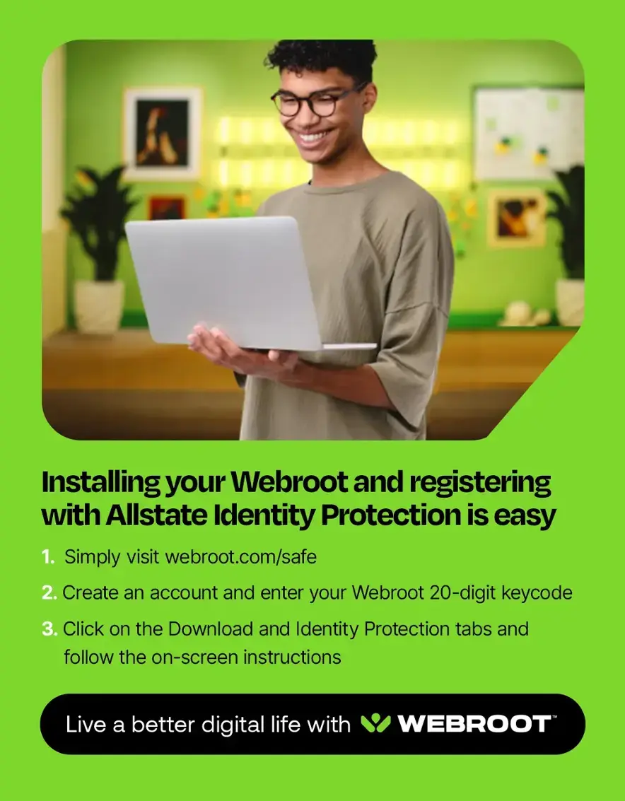 Installing your Webroot and registering with Allstate Identity Protection is easy. 1. Simply visit webroot.com/safe. 2. Create an account and enter your Webroot 20-digit keycode. 3. Click on the Download and Identity Protection tabs and follow the on-screen instructions. Live a better digital life with Webroot.