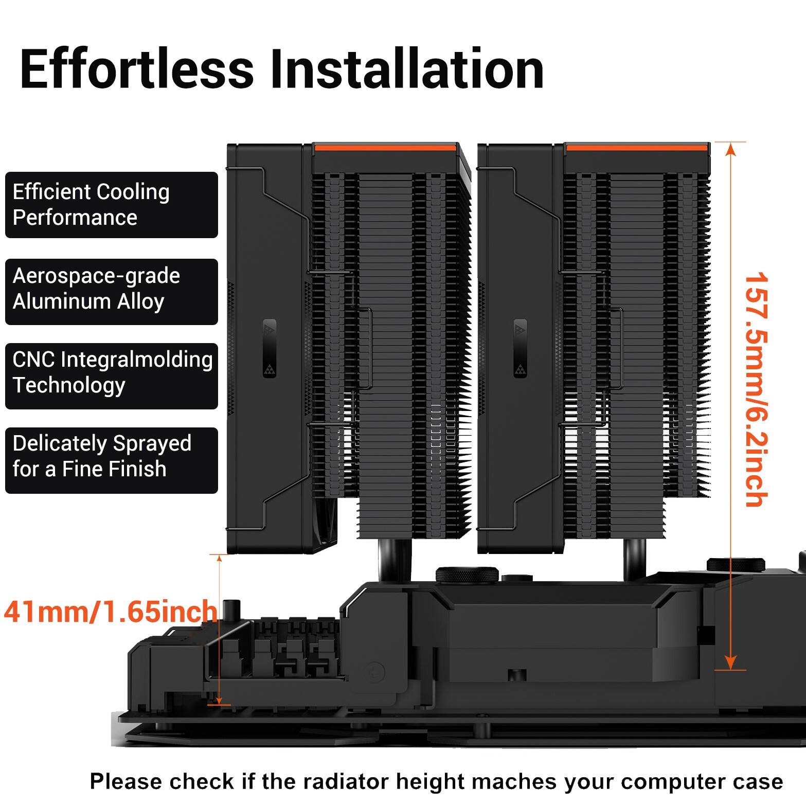 Effortless Installation  
Efficient Cooling Performance  
Aerospace-grade Aluminum Alloy  
CNC Integral Molding Technology  
Delicately Sprayed for a Fine Finish  
157.5mm/6.2inch  
41mm/1.65inch  
Please check if the radiator height matches your computer case