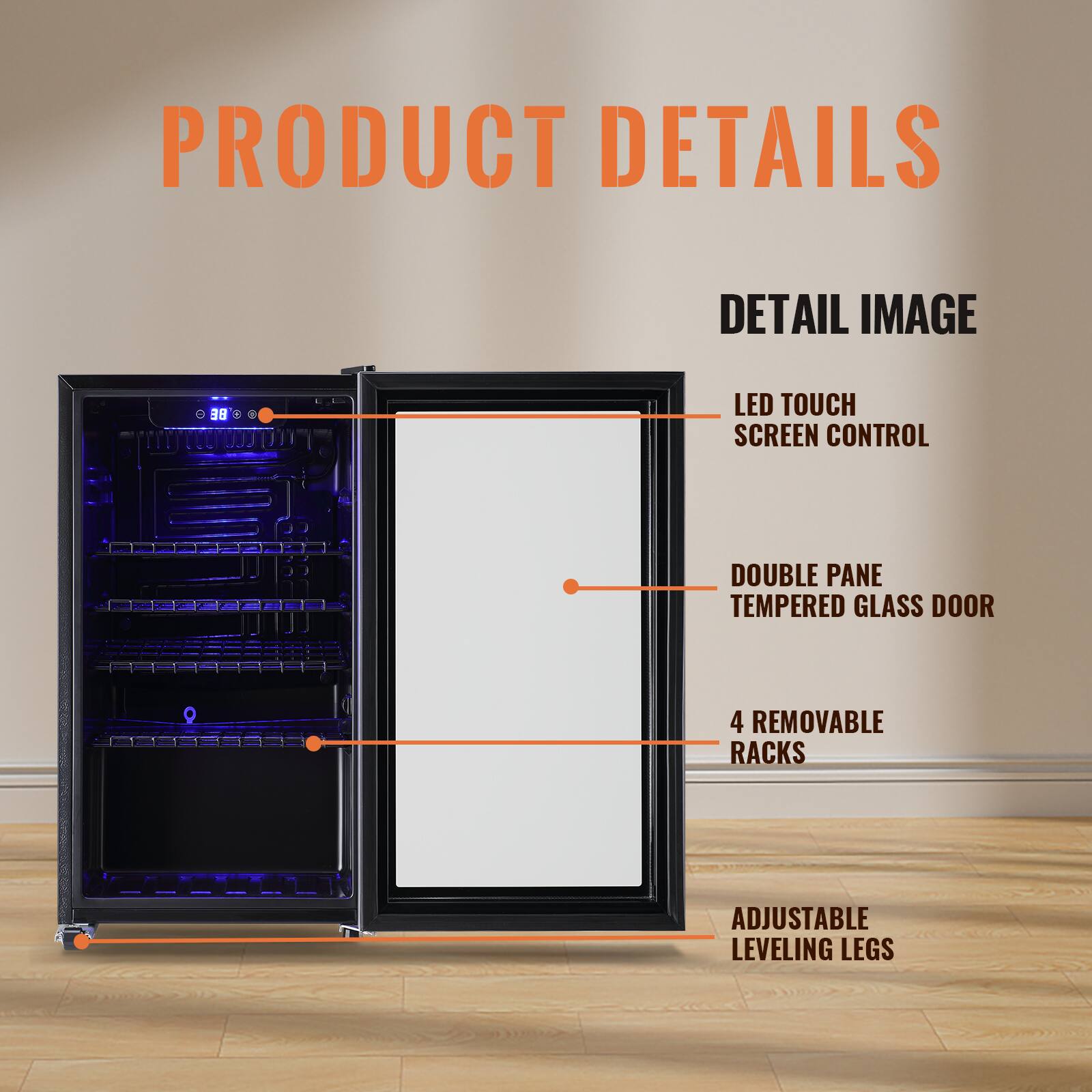 PRODUCT DETAILS

DETAIL IMAGE

- LED TOUCH SCREEN CONTROL
- DOUBLE PANE TEMPERED GLASS DOOR
- 4 REMOVABLE RACKS
- ADJUSTABLE LEVELING LEGS
