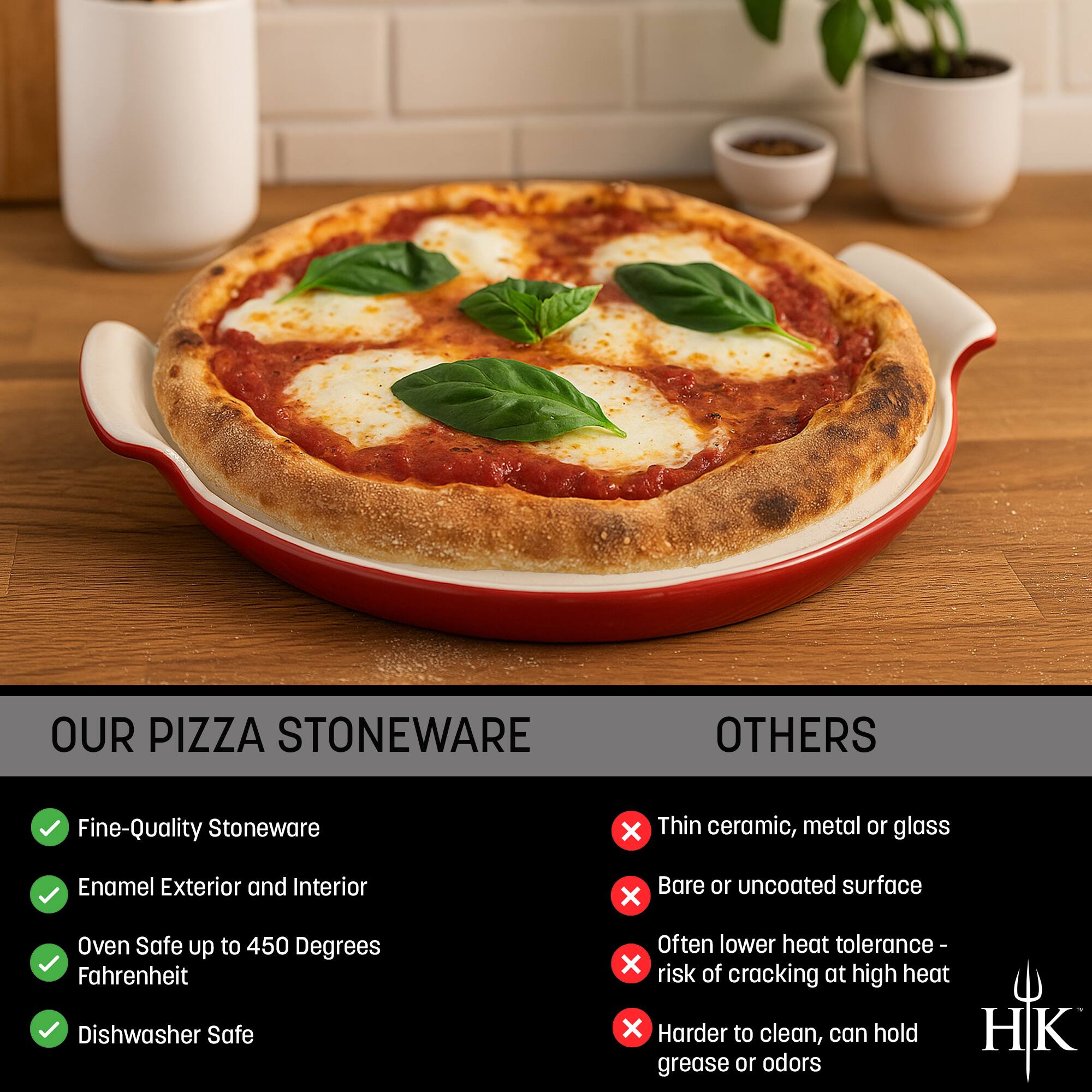 **OUR PIZZA STONEWARE**

- Fine-Quality Stoneware
- Enamel Exterior and Interior
- Oven Safe up to 450 Degrees Fahrenheit
- Dishwasher Safe

**OTHERS**

- Thin ceramic, metal or glass
- Bare or uncoated surface
- Often lower heat tolerance - risk of cracking at high heat
- Harder to clean, can hold grease or odors