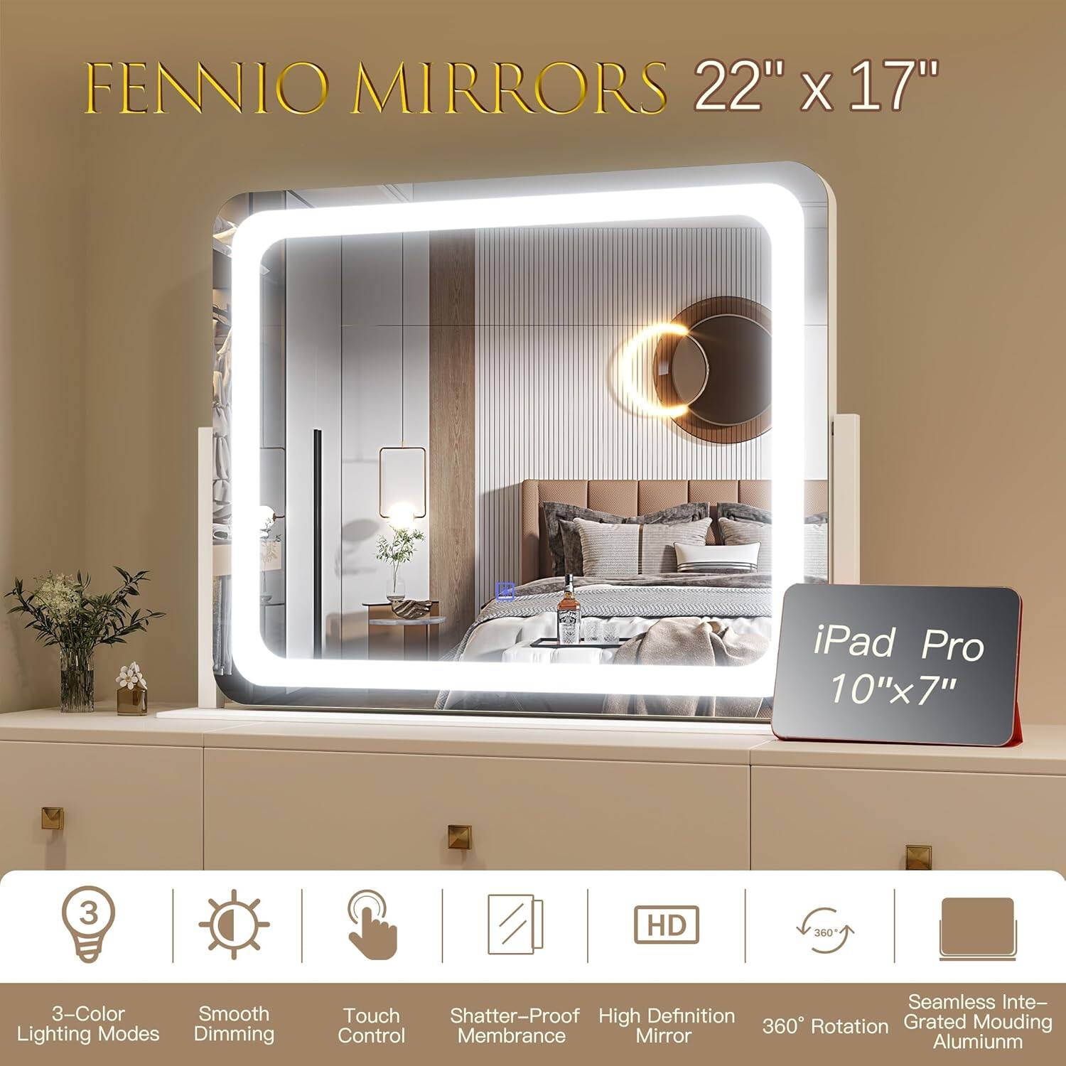 FENNIO MIRRORS 22" x 17"

iPad Pro 10" x 7"

- 3-Color Lighting Modes
- Smooth Dimming
- Touch Control
- Shatter-Proof Membrane
- High Definition Mirror
- 360° Rotation
- Seamless Integration
- Grated Moulding Aluminium