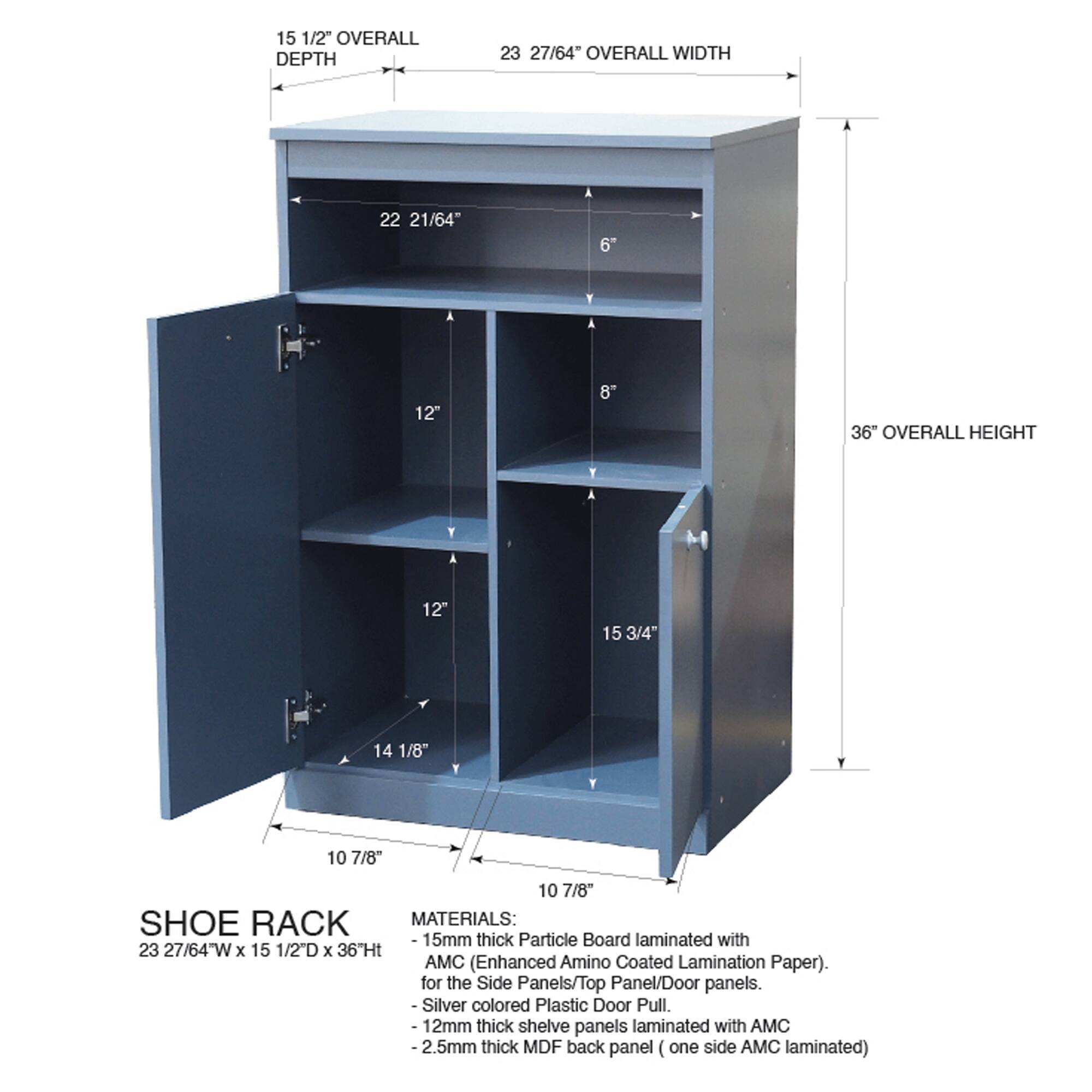 15 1/2" OVERALL DEPTH  
23 27/64" OVERALL WIDTH  
36" OVERALL HEIGHT  

SHOE RACK MATERIALS:  
- 15mm thick Particle Board laminated with AMC (Enhanced Amino Coated Lamination Paper) for the Side Panels/Top Panel/Door panels.  
- Silver colored Plastic Door Pull.  
- 12mm thick shelf panels laminated with AMC  
- 2.5mm thick MDF back panel (one side AMC laminated)