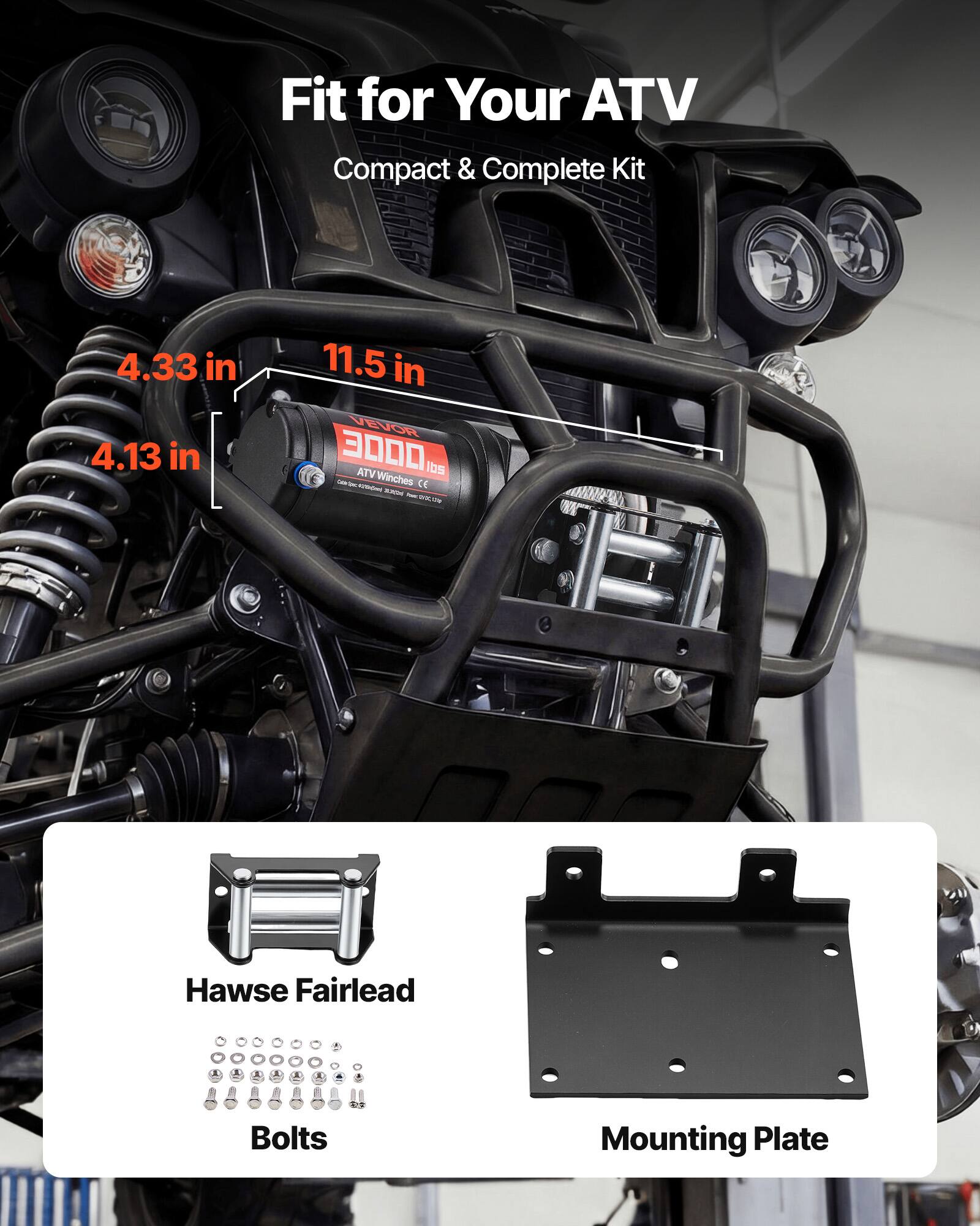 Fit for Your ATV  
Compact & Complete Kit  

4.33 in  
4.13 in  
11.5 in  

VEVOR EV GR 3000 lbs VTA Winches  

Hawse Fairlead  
Bolts  
Mounting Plate