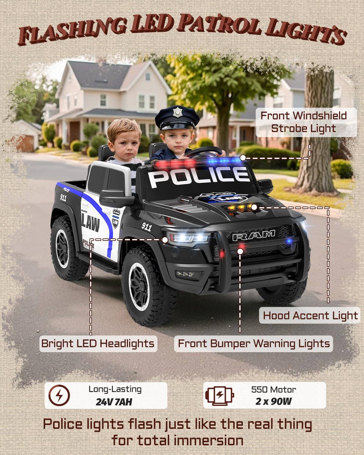 FLAShING LED PATROL LIGHTS  
Front Windshield Strobe Light  
POLICE 911 B 0 LAW LN 911 RAM POL  
Hood Accent Light  
Bright LED Headlights  
Front Bumper Warning Lights  
Long-Lasting 24V 7AH  
550 Motor 2 x 90W  
Police lights flash just like the real thing for total immersion