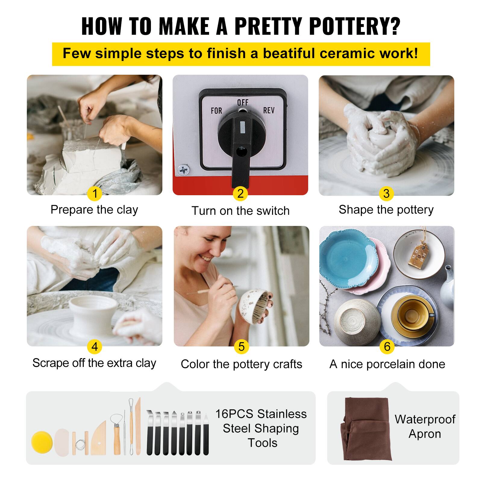 HOW TO MAKE A PRETTY POTTERY? Few simple steps to finish a beautiful ceramic work! 1. Prepare the clay 2. Turn on the switch 3. Shape the pottery 4. Scrape off the extra clay 5. Color the pottery crafts 6. A nice porcelain done 16PCS Stainless Steel Shaping Tools Waterproof Apron