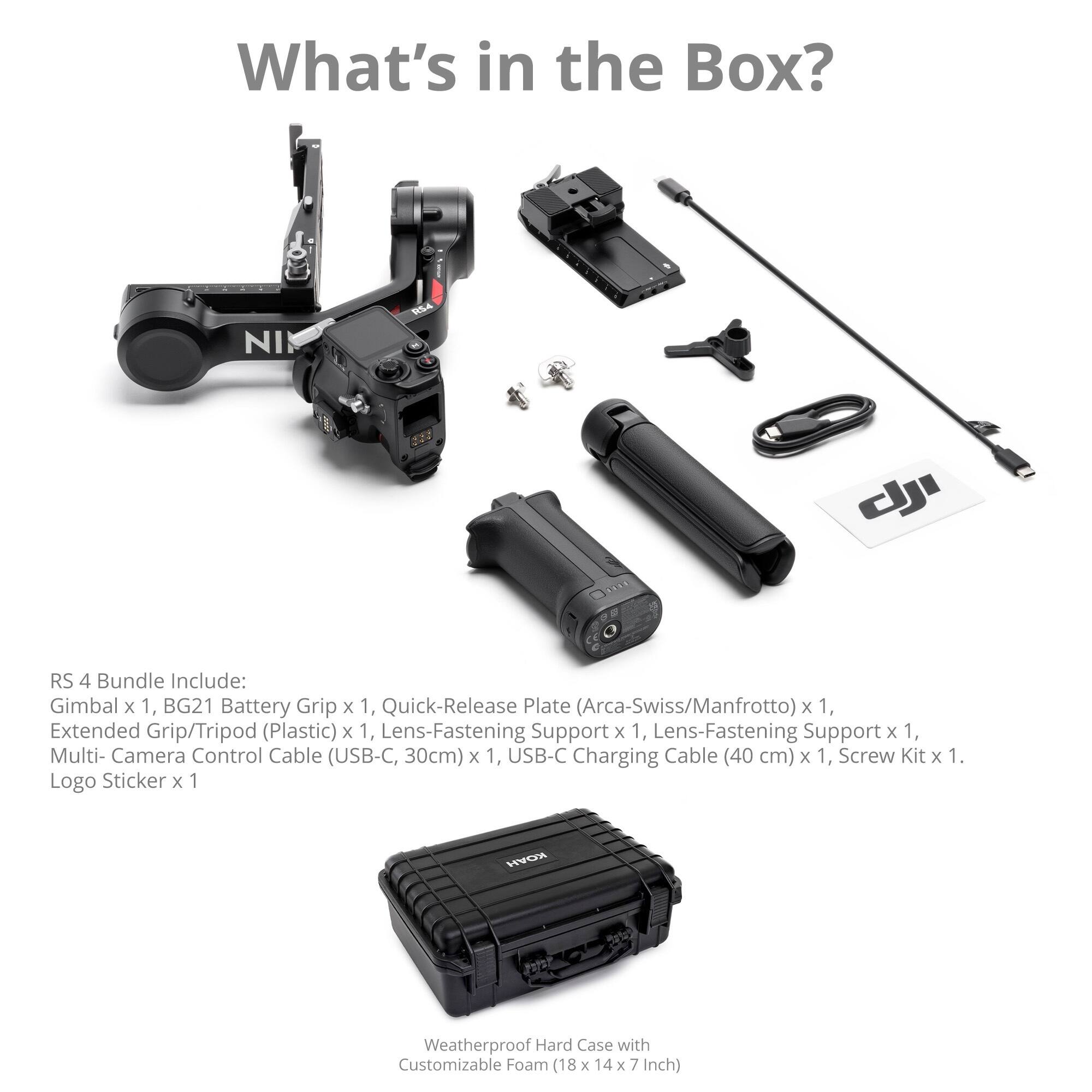What's in the Box?

RS 4 Bundle Include:
- Gimbal x 1
- BG21 Battery Grip x 1
- Quick-Release Plate (Arca-Swiss/Manfrotto) x 1
- Extended Grip/Tripod (Plastic) x 1
- Lens-Fastening Support x 1
- Lens-Fastening Support x 1
- Multi-Camera Control Cable (USB-C, 30cm) x 1
- USB-C Charging Cable (40 cm) x 1
- Screw Kit x 1
- Logo Sticker x 1

HYCH Weatherproof Hard Case with Customizable Foam (18 x 14 x 7 Inch)