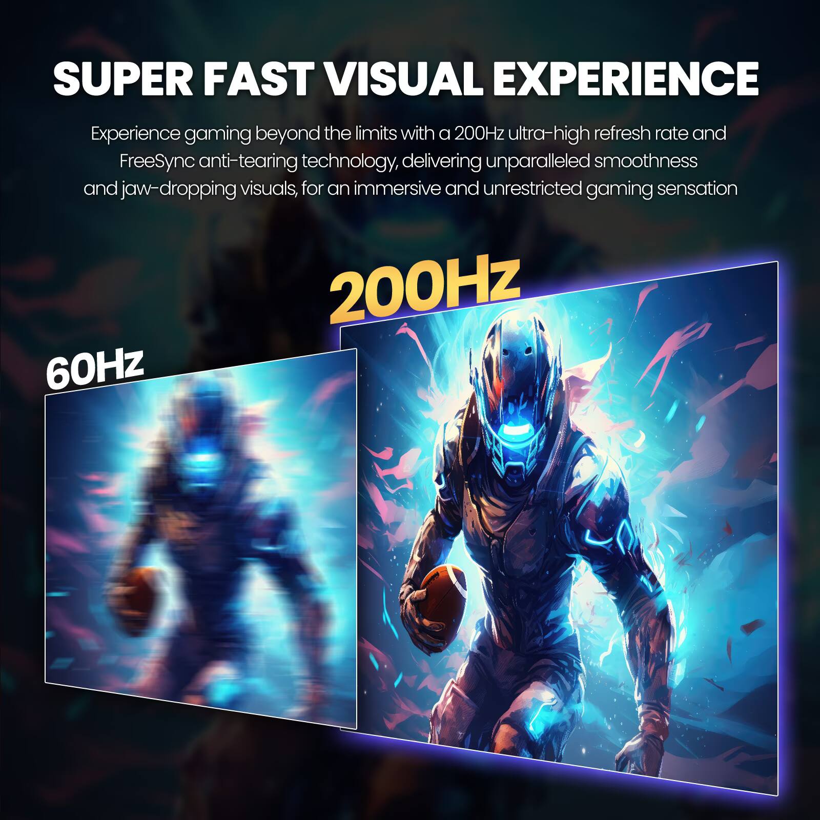SUPER FAST VISUAL EXPERIENCE

Experience gaming beyond the limits with a 200Hz ultra-high refresh rate and FreeSync anti-tearing technology, delivering unparalleled smoothness and jaw-dropping visuals, for an immersive and unrestricted gaming sensation

200Hz

60Hz