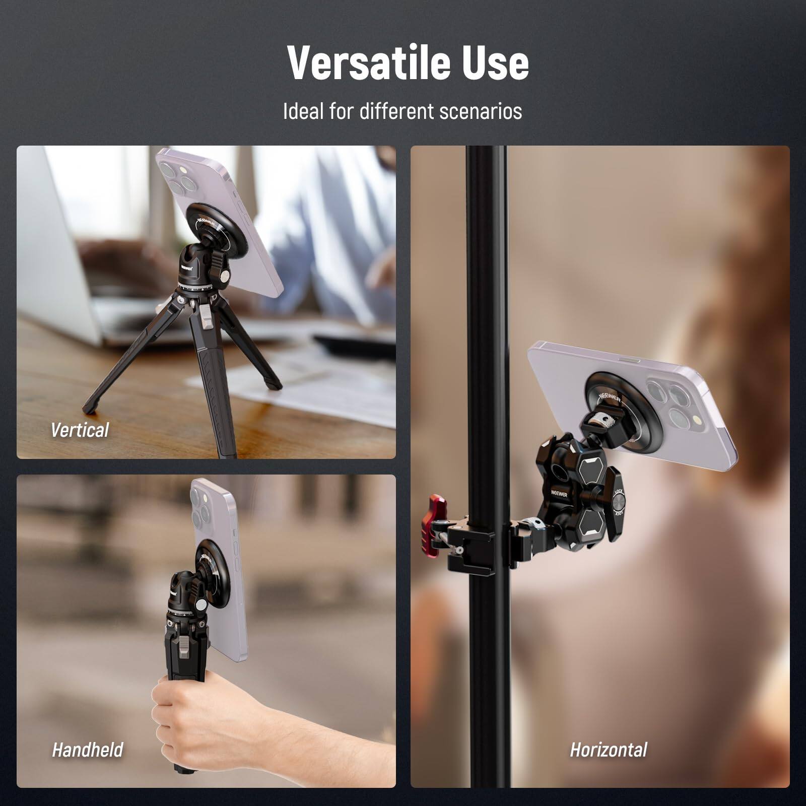 Versatile Use  
Ideal for different scenarios  

Vertical  
Handheld  
Horizontal