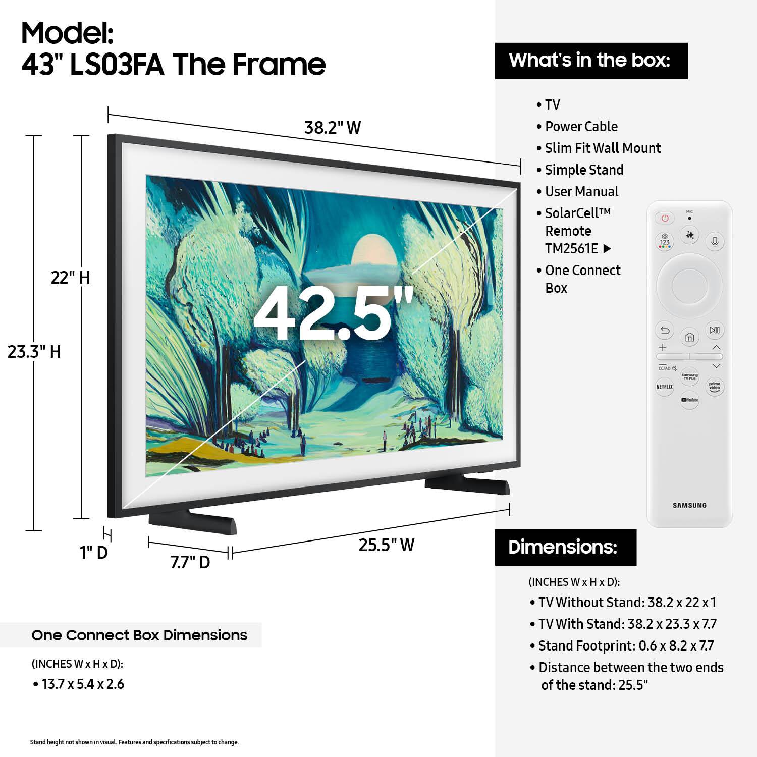 Model: 43" LS03FA The Frame
What's in the box:
- 22" H
- 23.3" H
- 38.2" W
- 42.5" TV
- Power Cable
- Slim Fit Wall Mount
- Simple Stand
- User Manual
- SolarCellM Remote - TM2561E
- One Connect Box 5 - 13.7 x 5.4 x 2.6 inches
- One Connect Box Dimensions (INCHES W x H x D): 13.7 x 13.7 x 5.4 x 2.6 inches
- TV Without Stand: 38.2 x 22 x 1 inches
- TV With Stand: 38.2 x 23.3 x 7.7 inches
- Stand Footprint: 0.6 x 8.2 x 7.7 inches
- Distance between the two ends of the stand: 25.5"
- Stand height: 0.6 inches

Note: The text provided is already grouped and corrected.