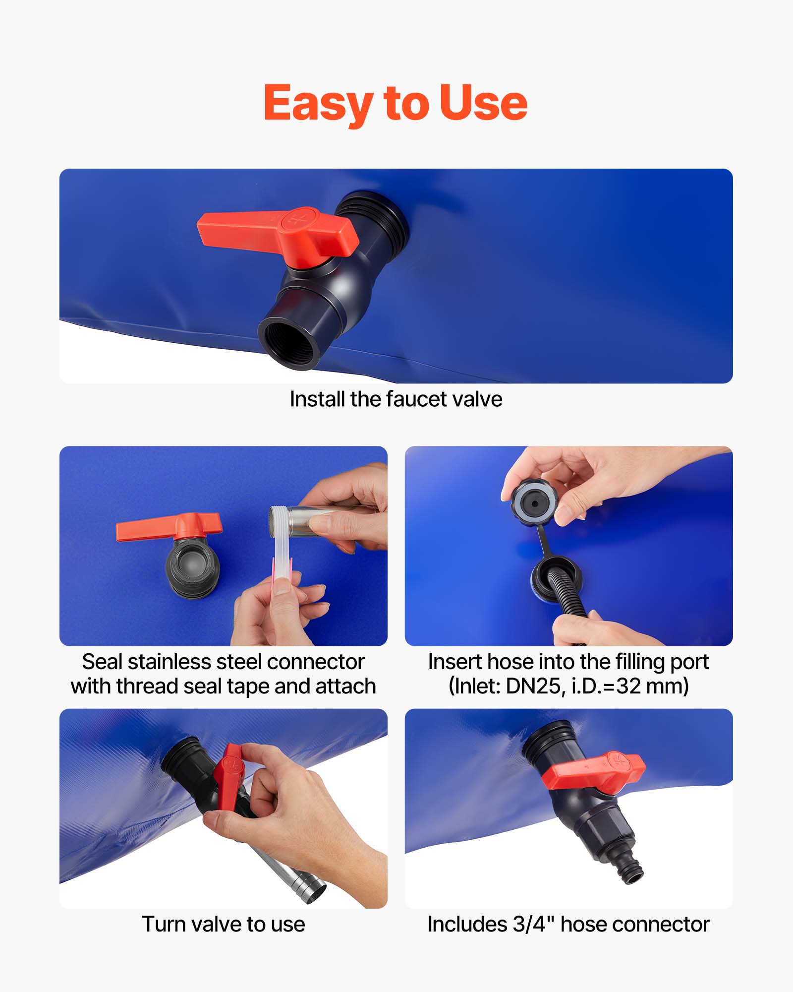 Easy to Use

Install the faucet valve

Seal stainless steel connector with thread seal tape and attach

Insert hose into the filling port (Inlet: DN25, i.D.=32 mm)

Turn valve to use

Includes 3/4" hose connector