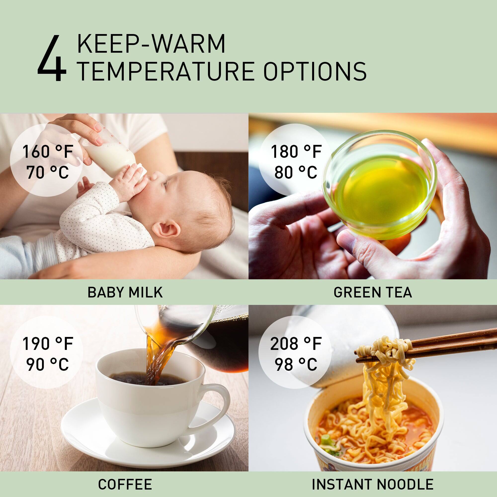 4 KEEP-WARM TEMPERATURE OPTIONS

160 F 70 C
BABY MILK

180 F 80 C
GREEN TEA

190 F 90 C
COFFEE

208 F 98 C
INSTANT NOODLE
