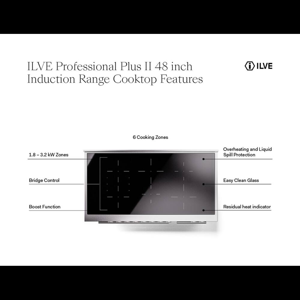 ILVE Professional Plus II 48 inch Induction Range Cooktop Features

- ILVE
- 6 Cooking Zones
- 1.8 - 3.2 kW Zones
- Overheating and Liquid Spill Protection
- Bridge Control
- Easy Clean Glass
- Boost Function
- Residual heat indicator