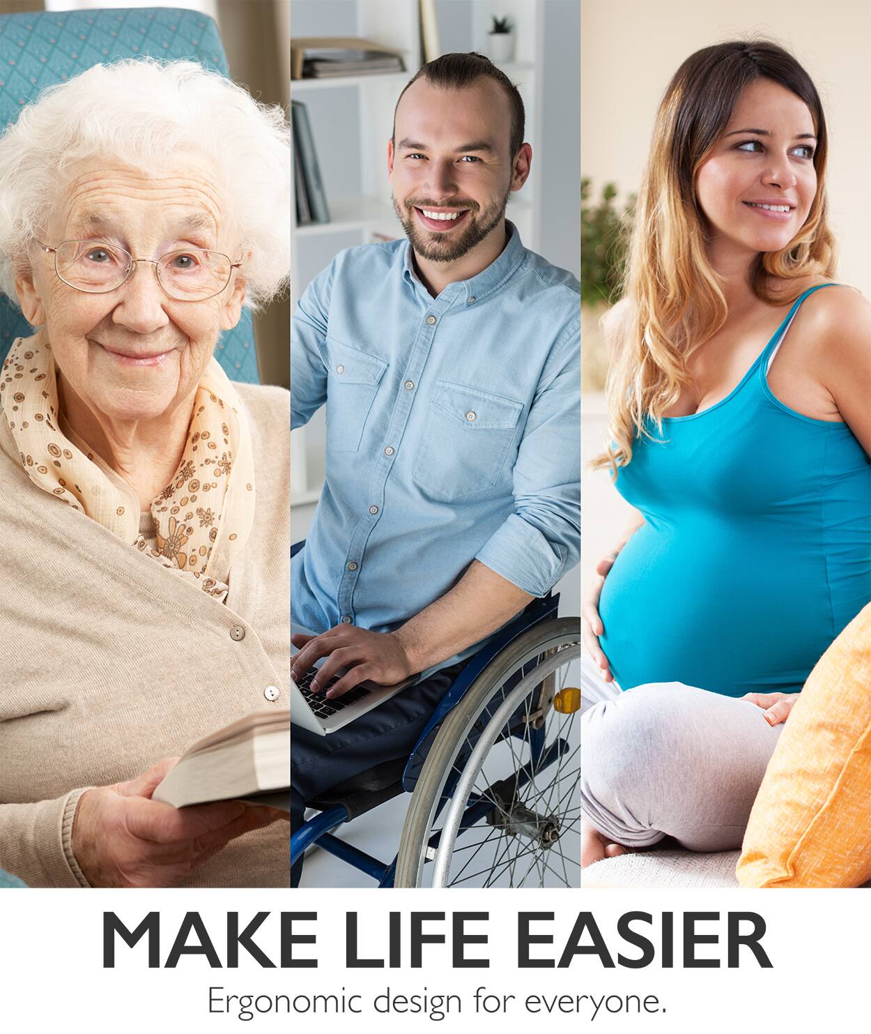 MAKE LIFE EASIER
Ergonomic design for everyone.