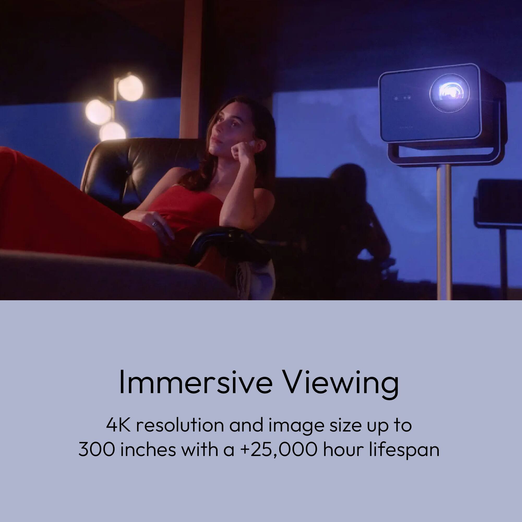 Immersive Viewing

4K resolution and image size up to 300 inches with a +25,000 hour lifespan