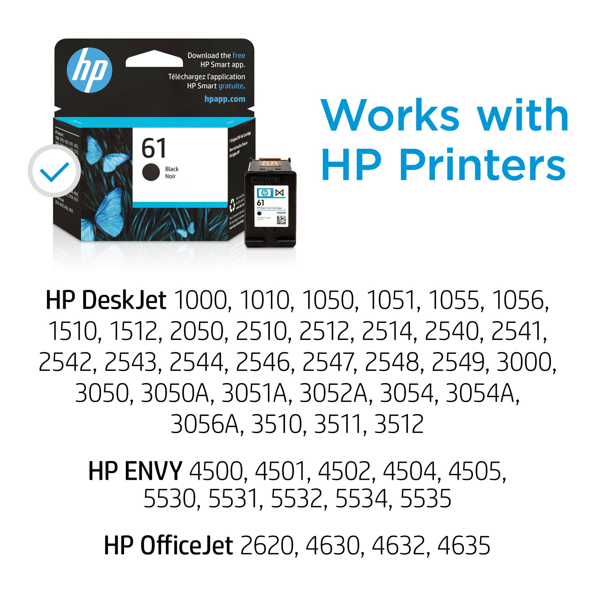 HP Printers: Works with HP DeskJet 1000, 1010, 1050, 1051, 1055, 1056, 1510, 1512, 2050, 2510, 2512, 2514, 2540, 2541, 2542, 2543, 2544, 2546, 2547, 2548, 2549, 3000, 3050, 3050A, 3051A, 3052A, 3054, 3054A, 3056A, 3510, 3511, 3512, 4500, 4501, 4502, 4504, 4505, 5530, 5531, 5532, 5534, 5535, 6510, 6511, 6512, 6515, 6516, 6517, 6518, 6519, 6520, 6521, 6522, 6523, 6524, 6525, 6526, 6527, 6528, 6529, 6530, 6531, 6532, 6533, 6534, 6535, 6536, 6537, 6538, 6539, 6540, 6541, 6542, 6543, 6544, 6545, 6546, 6547, 6548, 6549, 6550, 6551,