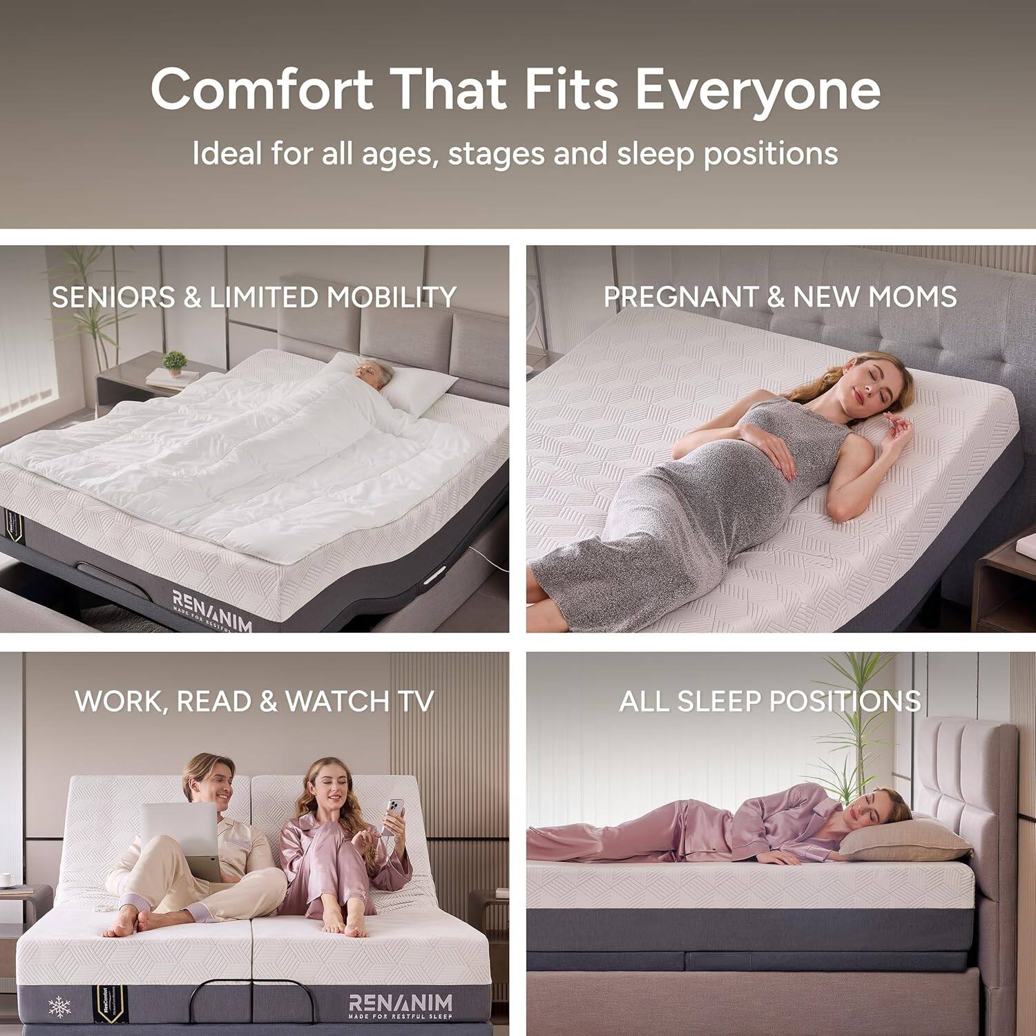 Comfort That Fits Everyone  
Ideal for all ages, stages and sleep positions  

SENIORS & LIMITED MOBILITY  

PREGNANT & NEW MOMS  

WORK, READ & WATCH TV  

ALL SLEEP POSITIONS  

RENANIM  
MADE FOR BEAUTIFUL SLEEP