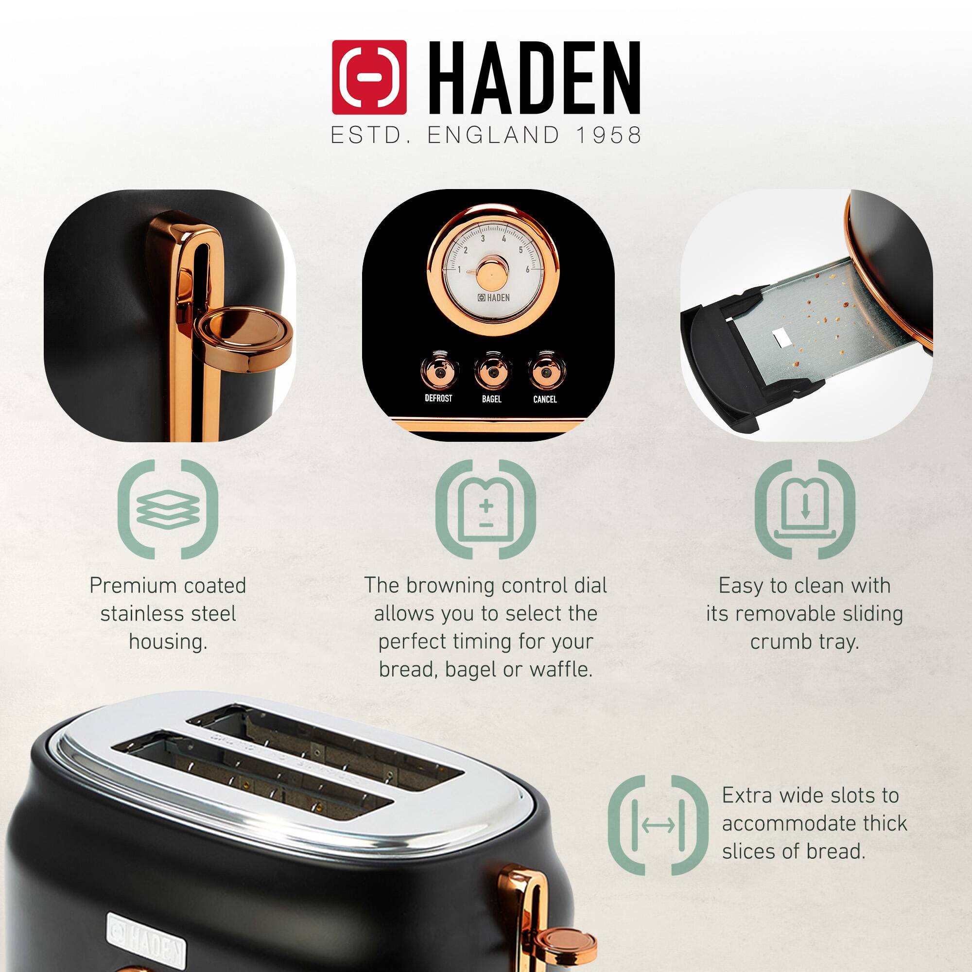 HADEN  
ESTD. ENGLAND 1958  

- Premium coated stainless steel housing.  
- The browning control dial allows you to select the perfect timing for your bread, bagel or waffle.  
- Easy to clean with its removable sliding crumb tray.  
- Extra wide slots to accommodate thick slices of bread.