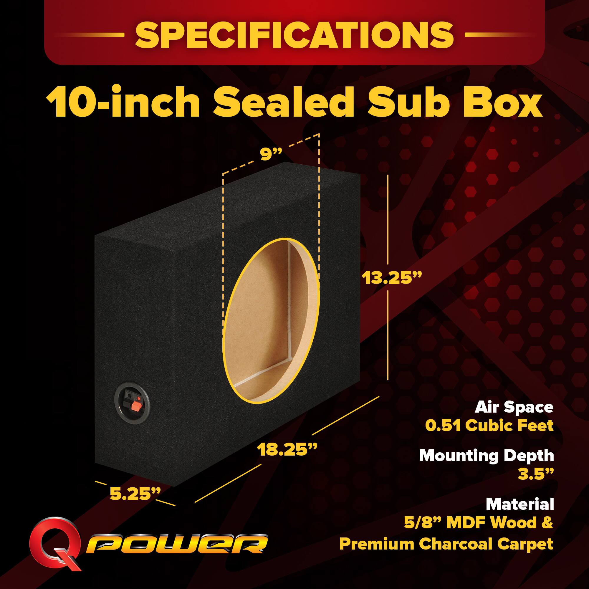 SPECIFICATIONS  
10-inch Sealed Sub Box  
- 9"  
- 13.25"  
- 18.25"  
- 5.25"  
- 3.5"  
Air Space: 0.51 Cubic Feet  
Mounting Depth: 3.5"  
Material: 5/8" MDF Wood & Premium Charcoal Carpet