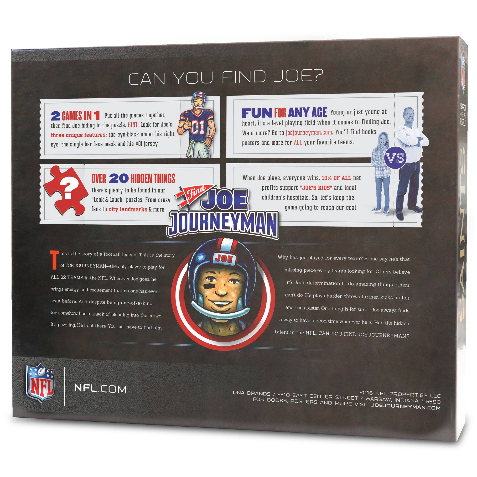 **CAN YOU FIND JOE?**

**2 GAMES IN 1**  
Put all the pieces together, then find Joe hiding in the puzzle. HINT: Look for Joe’s three unique features: the eye-black under his right eye, the single bar face mask and his #01 jersey.

**OVER 20 HIDDEN THINGS**  
There’s plenty to be found in our “Look & Laugh” puzzles. From crazy fans to city landmarks & more.

**FUN FOR ANY AGE**  
Young or just young at heart, it’s a level playing field when it comes to finding Joe. Want more? Go to joejourneymen.com. You’ll find books, posters and more for ALL your favorite teams.

**When Joe plays, everyone wins. 10% of all net profits support “JOE’S KIDS” and local children’s hospitals. So, let’s keep the game going to reach our goal.**

**This is the story of a football legend. This is the story of JOE JOURNEYMEN—the only player to play for ALL 32 TEAMS in the NFL. Wherever Joe goes he brings energy and excellence that no one has ever seen before. And despite being one-of-a-kind
