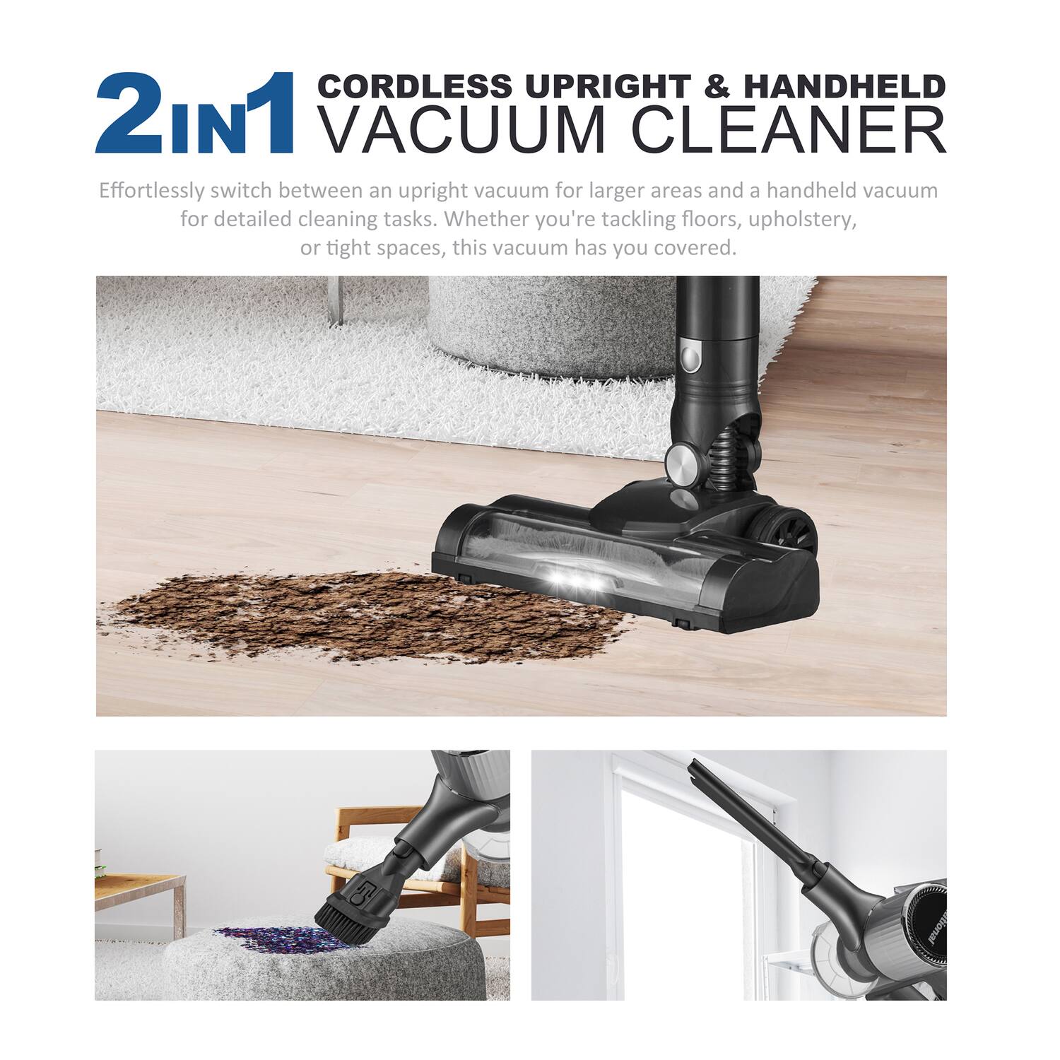 CORDLESS UPRIGHT & HANDHELD 2IN1 VACUUM CLEANER

Effortlessly switch between an upright vacuum for larger areas and a handheld vacuum for detailed cleaning tasks. Whether you're tackling floors, upholstery, or tight spaces, this vacuum has you covered.