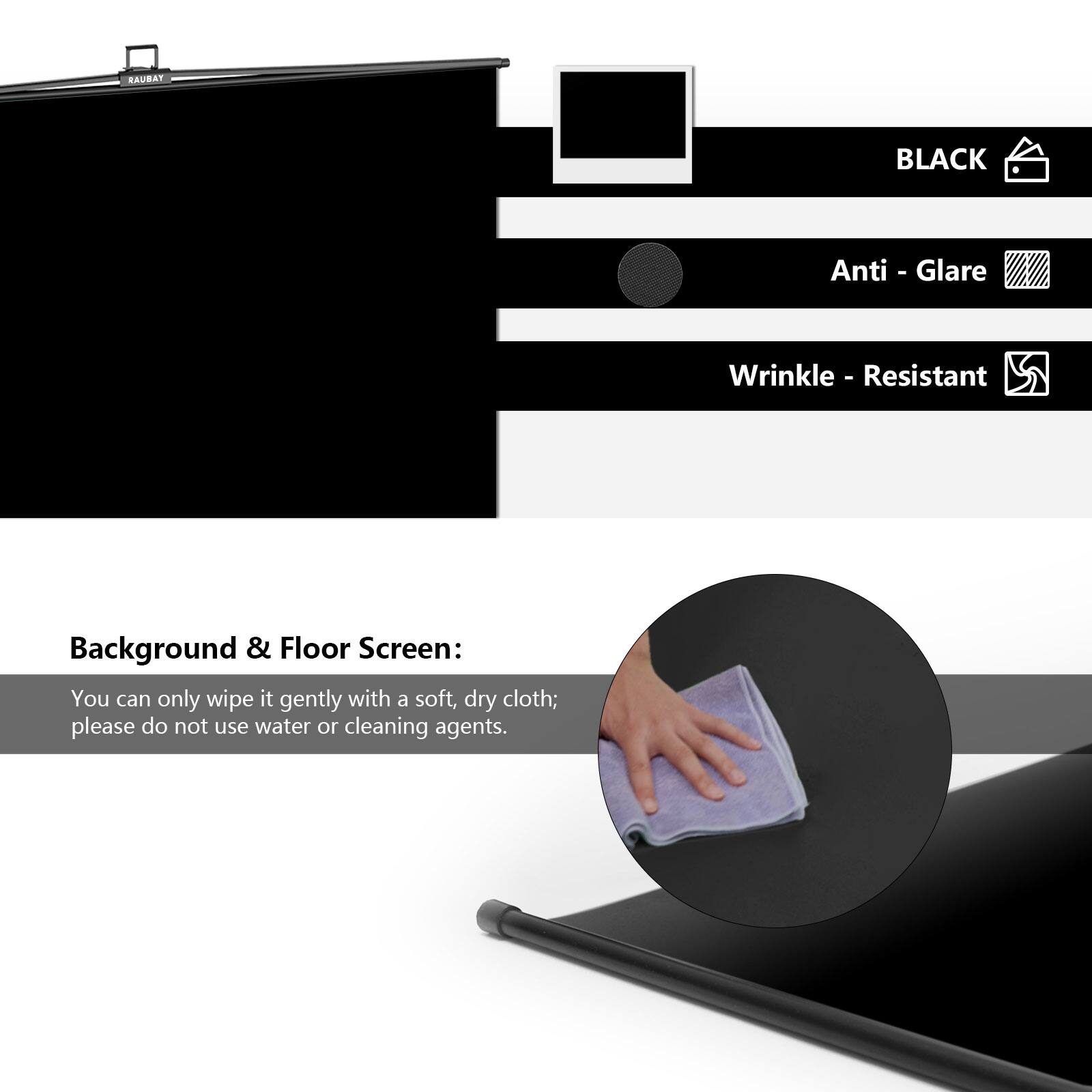 RAUBAT BLACK Anti-Glare Wrinkle-Resistant 5 Background & Floor Screen: You can only wipe it gently with a soft, dry cloth; please do not use water or cleaning agents.