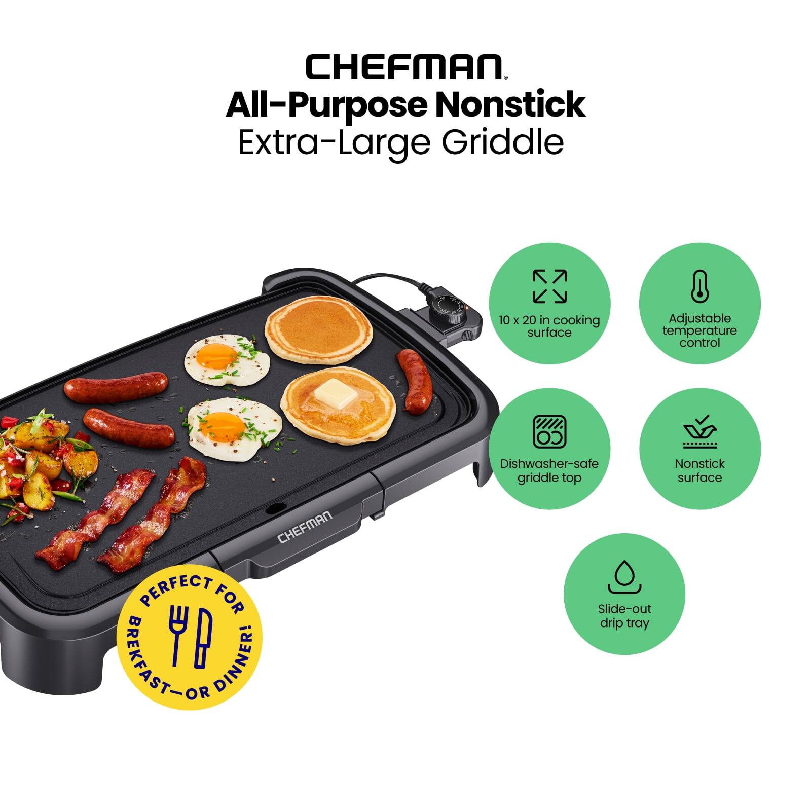 CHEFMAN  
All-Purpose Nonstick  
Extra-Large Griddle  

10 x 20 in cooking surface  
Adjustable temperature control  
Dishwasher-safe griddle top  
Nonstick surface  
Slide-out drip tray  

PERFECT FOR BREAKFAST - OR DINNER!