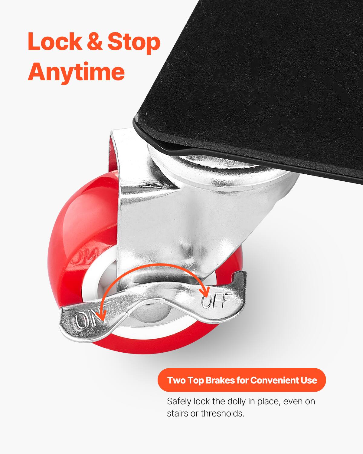 Lock & Stop Anytime

Two Top Brakes for Convenient Use

Safely lock the dolly in place, even on stairs or thresholds.