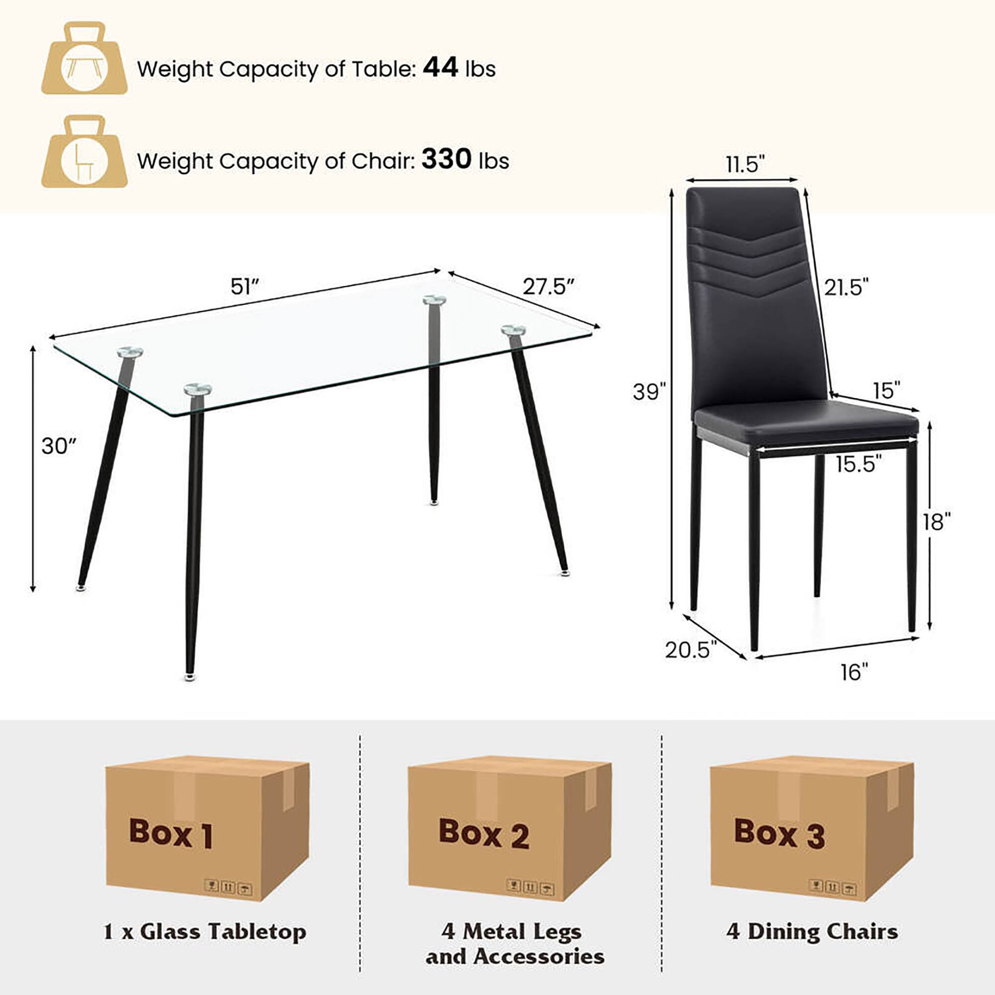 Weight Capacity of Table: 44 lbs  
Weight Capacity of Chair: 330 lbs  

Table Dimensions:  
- Length: 51"  
- Width: 30"  
- Height: 39"  

Chair Dimensions:  
- Seat Height: 18"  
- Seat Depth: 15"  
- Back Height: 27.5"  
- Back Width: 21.5"  
- Overall Height: 39"  
- Seat Width: 20.5"  
- Seat Depth: 15.5"  
- Armrest Height: 11.5"  

Boxes:  
- Box 1: 1 x Glass Tabletop  
- Box 2: 4 Metal Legs and Accessories  
- Box 3: 4 Dining Chairs