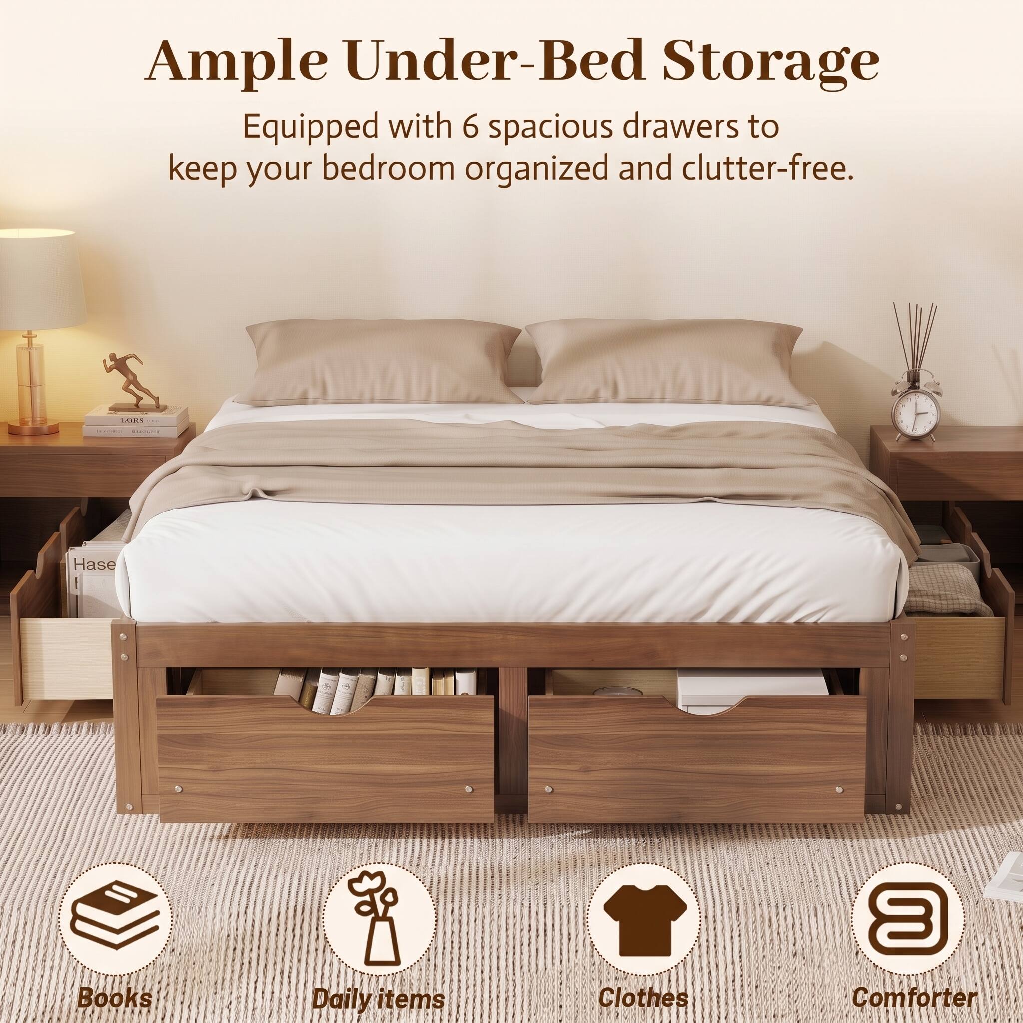 Ample Under-Bed Storage  
Equipped with 6 spacious drawers to keep your bedroom organized and clutter-free.  

- Books  
- Daily items  
- Clothes  
- Comforter