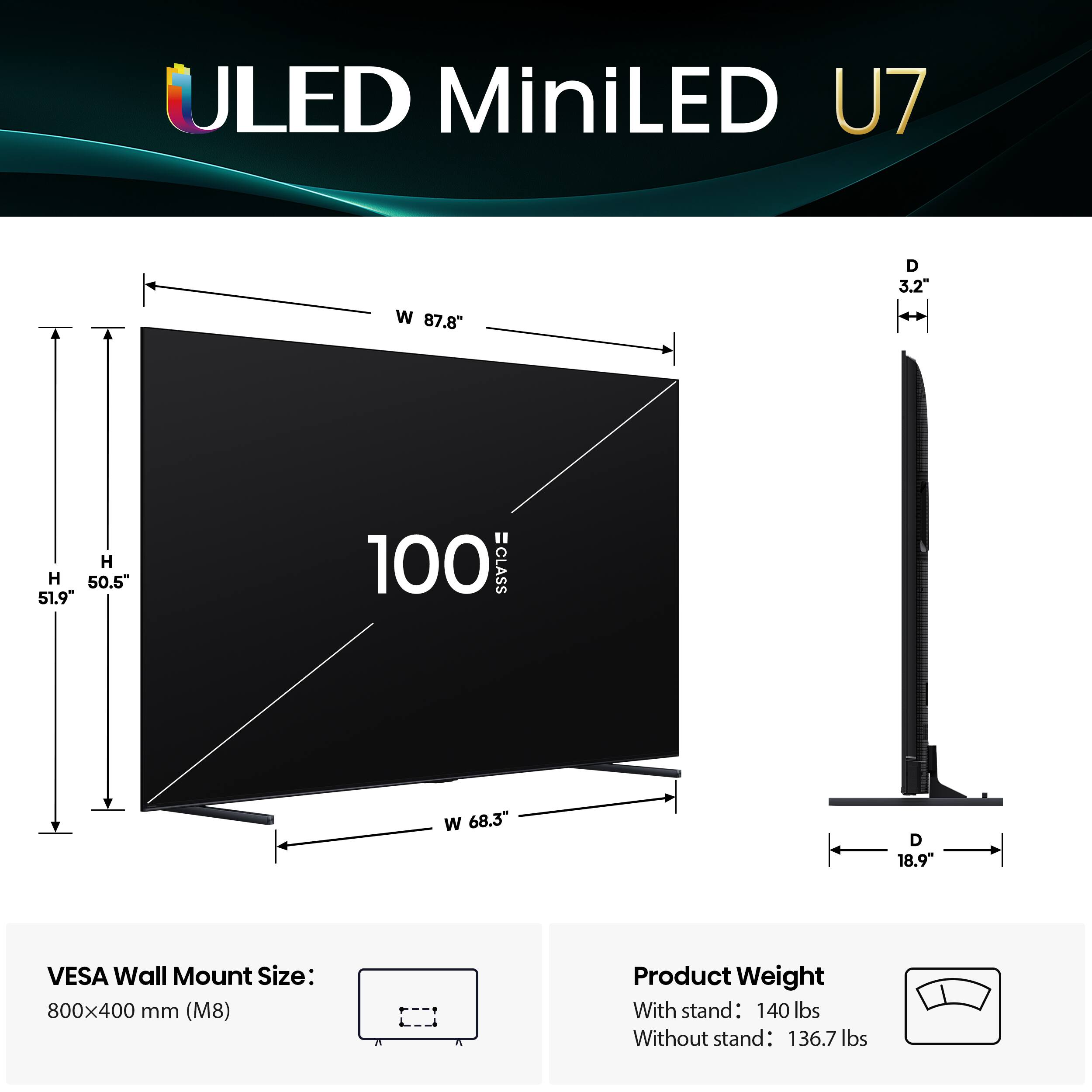ULED MiniLED U7 W 87.8" D 3.2" H 50.5" 51.9 100 CLASS W 68.3" D 18.9" VESA Wall Mount Size: 800x400 mm (M8) Product Weight With stand: 140 lbs Without stand: 136.7 lbs