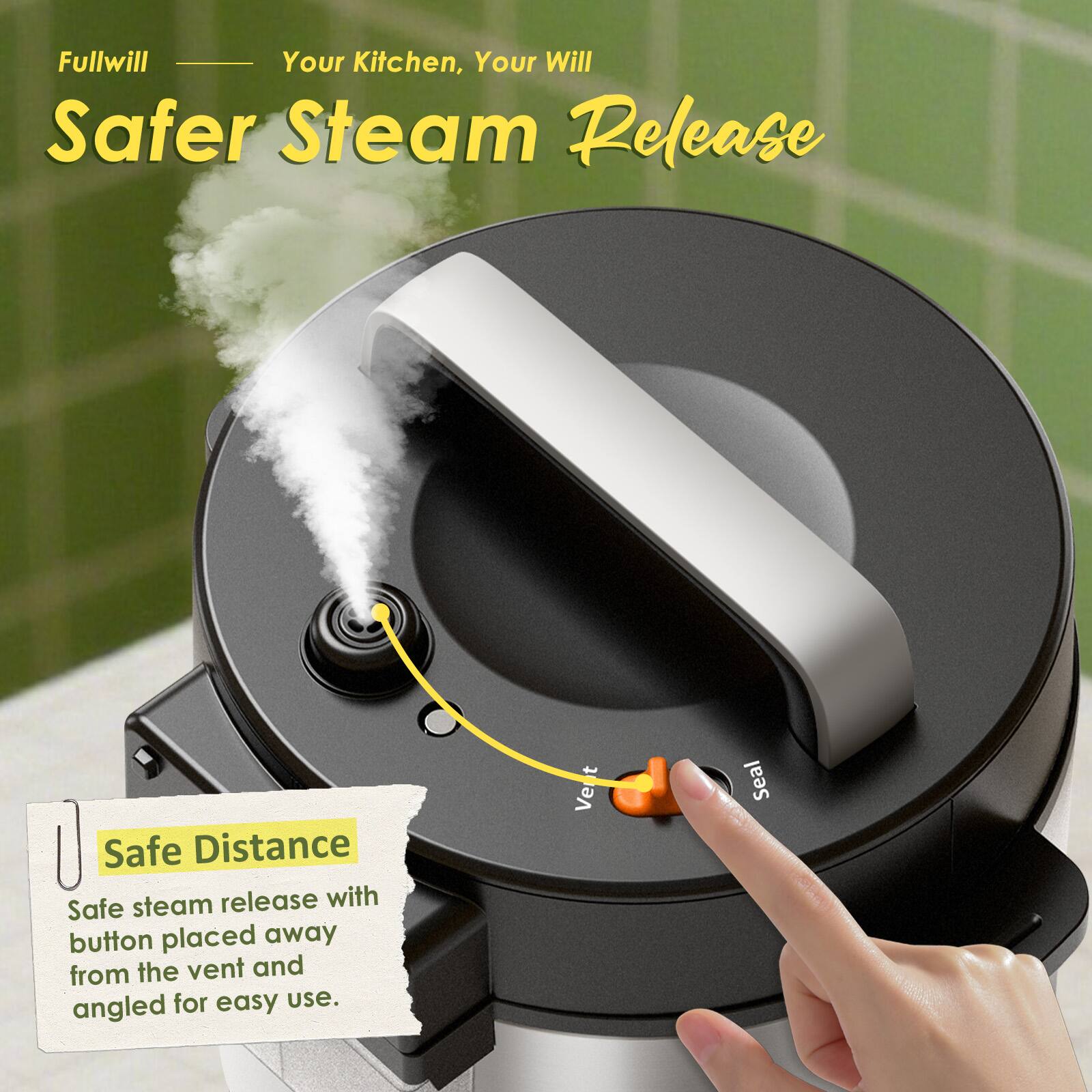 Fullwill - Your Kitchen, Your Will

Safer Steam Release

Safe Distance
Safe steam release with button placed away from the vent and angled for easy use.