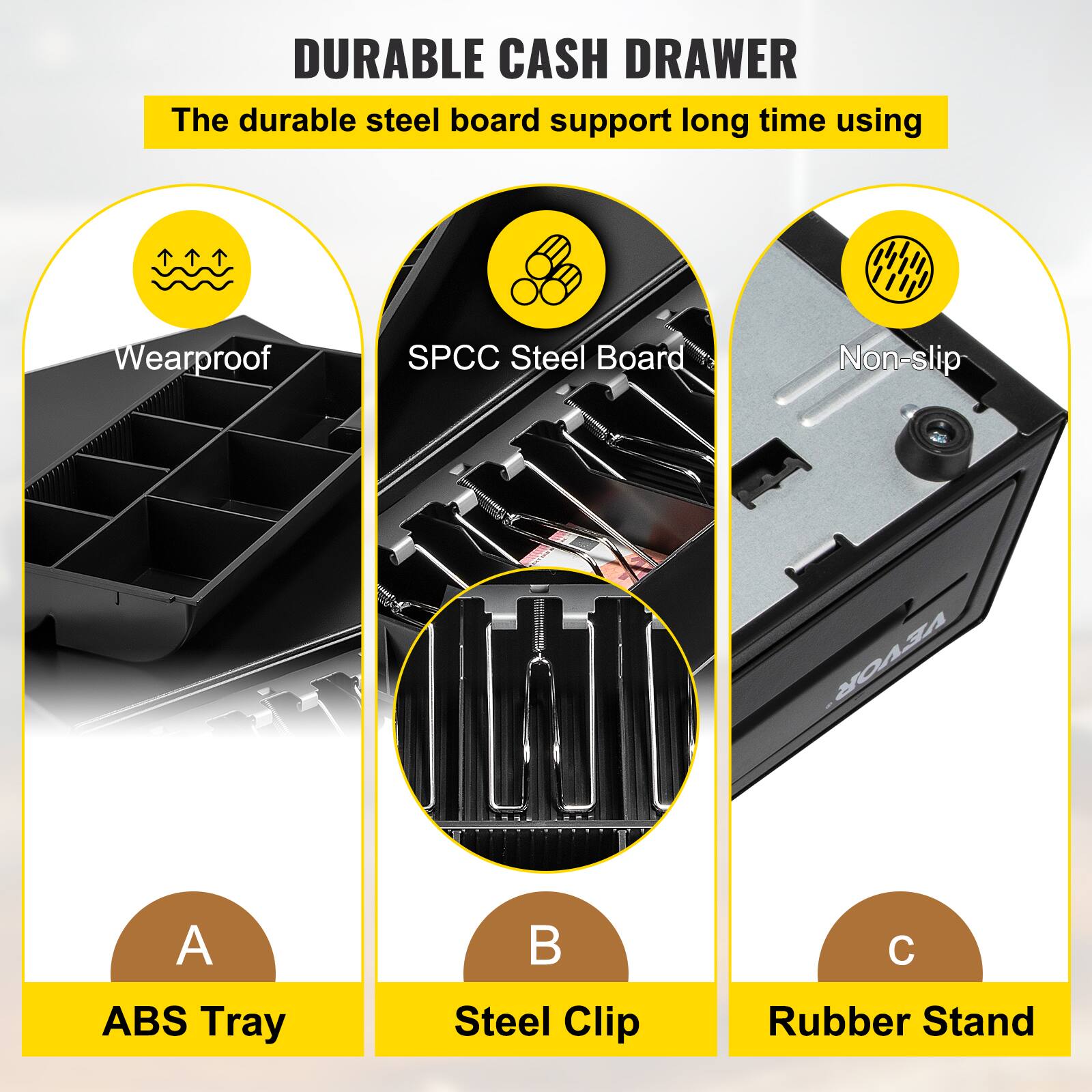 DURABLE CASH DRAWER

The durable steel board support long time using

A. ABS Tray

B. Steel Clip

C. Rubber Stand

- Wearproof
- SPC Steel Board
- Non-slip