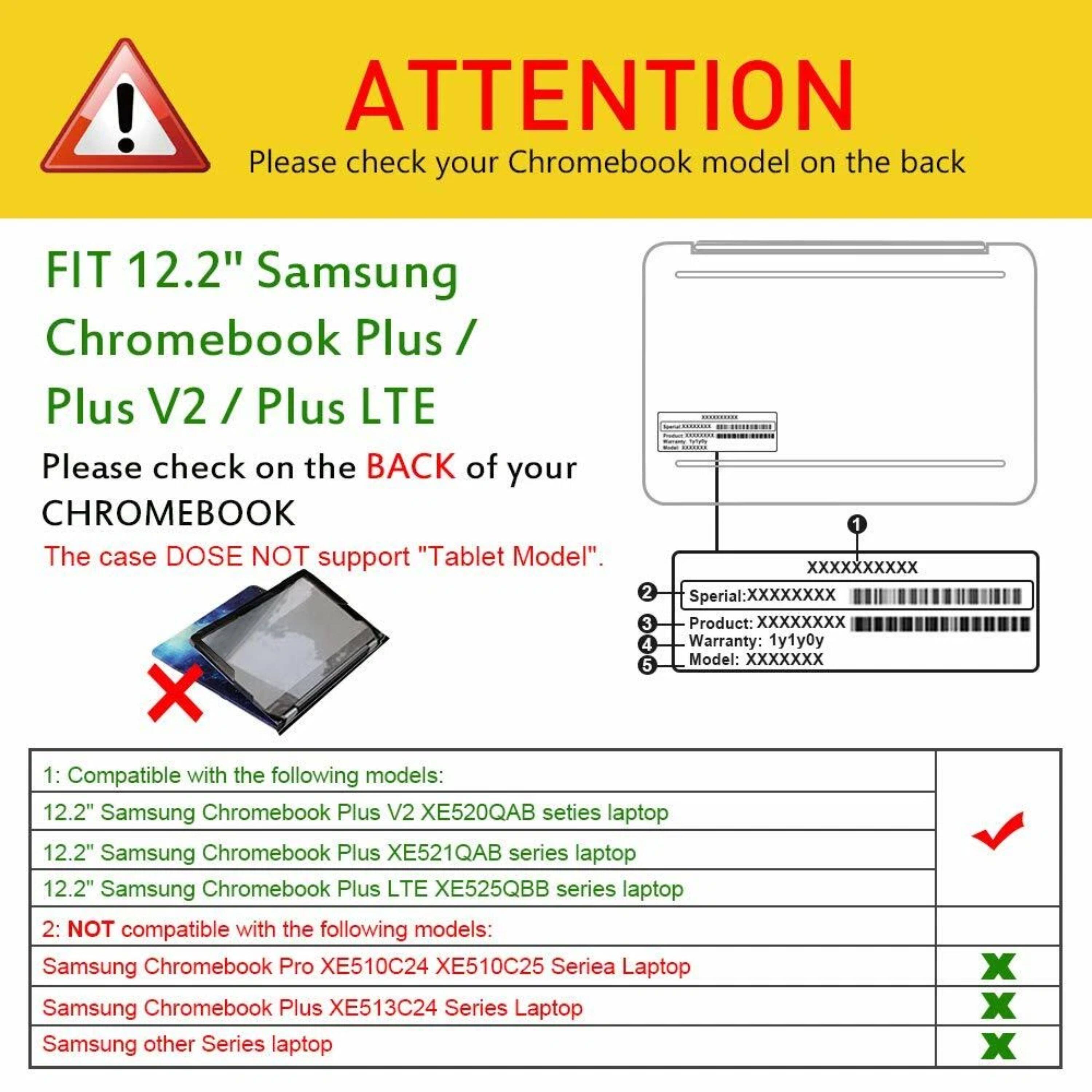 ! ATTENTION Please check your Chromebook model on the back FIT 12.2" Samsung Chromebook Plus / Plus V2 / Plus LTE Please check on the BACK of your CHROMEBOOK The case DOES NOT support "Tablet Model". X 1 XXXXXXXXXX 2 Sperial:XXXXXXXX 3 Product: XXXXXXXX 4 Warranty: 1y1y0y 5 Model: XXXXXXX 1: Compatible with the following models: 12.2" Samsung Chromebook Plus V2 XE520QAB series laptop 12.2" Samsung Chromebook Plus XE521QAB series laptop 12.2" Samsung Chromebook Plus LTE XE525QBB series laptop 2: NOT compatible with the following models: Samsung Chromebook Pro XE510C24 XE510C25 Seriea Laptop Samsung Chromebook Plus XE513C24 Series Laptop Samsung other Series laptop