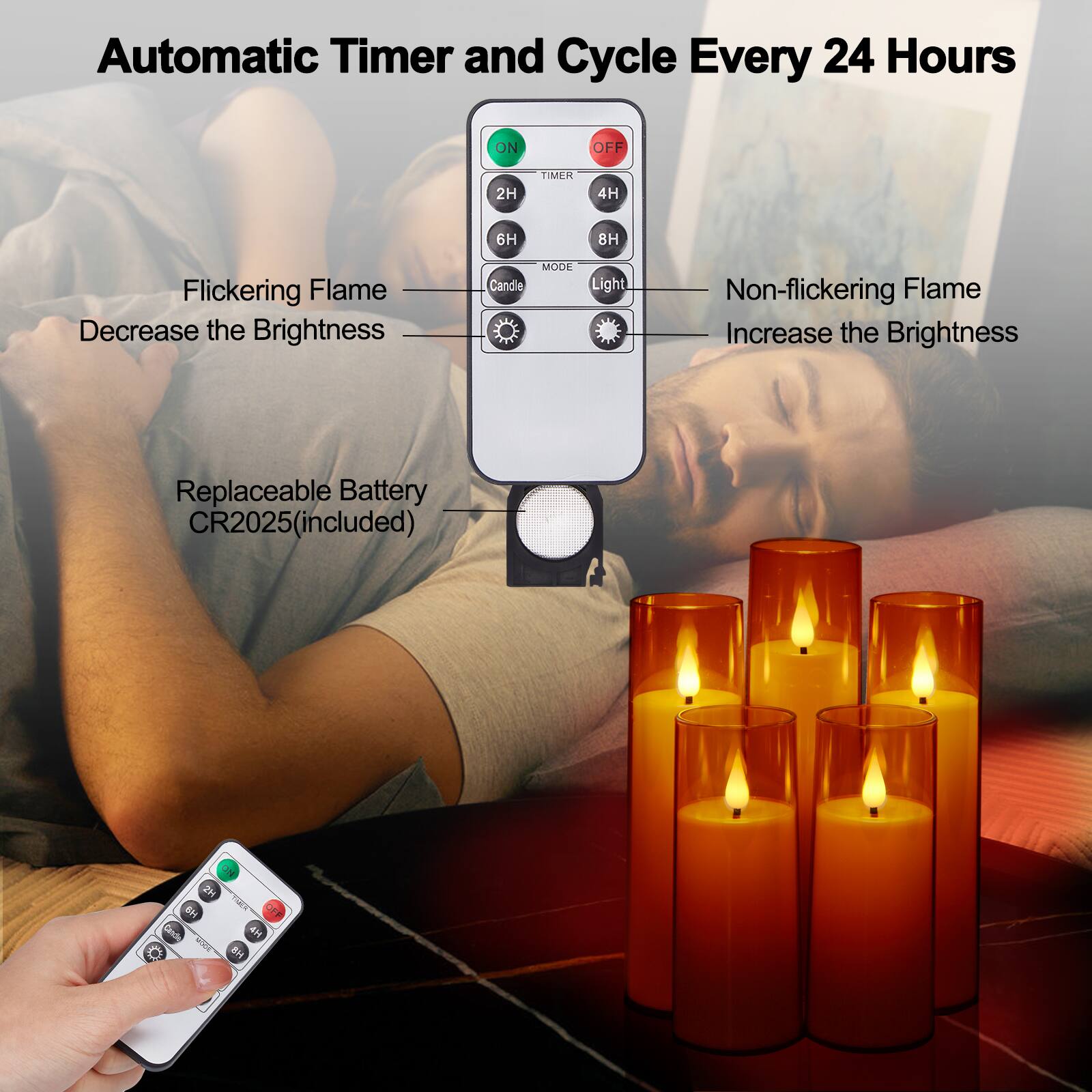 Automatic Timer and Cycle Every 24 Hours
ON OFF
2H TIMER 4H 6H 8H
Flickering Flame Decrease the Brightness
MODE Candle Light
Non-flickering Flame Increase the Brightness
Replaceable Battery CR2025(included)