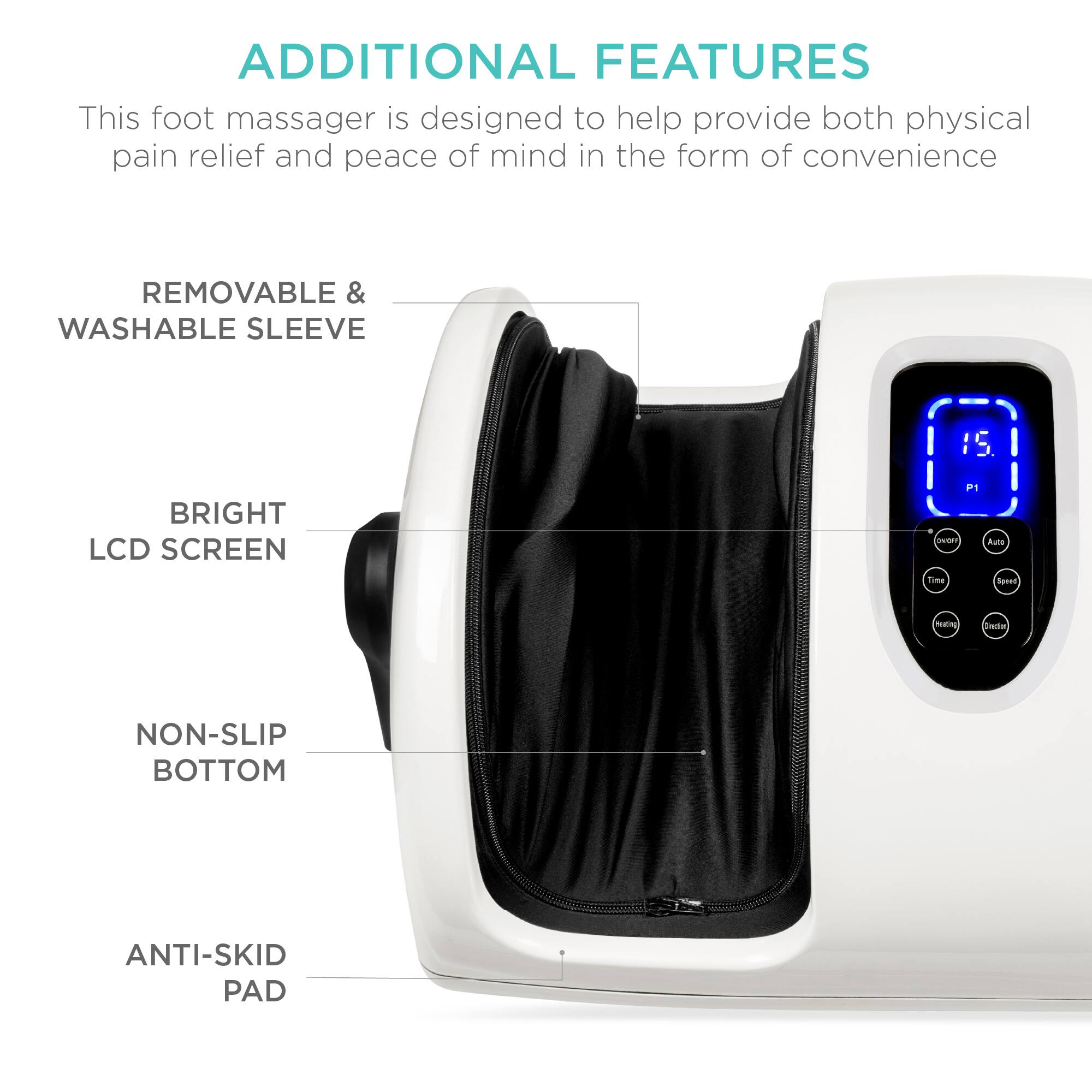 ADDITIONAL FEATURES

This foot massager is designed to help provide both physical pain relief and peace of mind in the form of convenience.

- REMOVABLE & WASHABLE SLEEVE
- BRIGHT LCD SCREEN
- NON-SLIP BOTTOM
- ANTI-SKID PAD