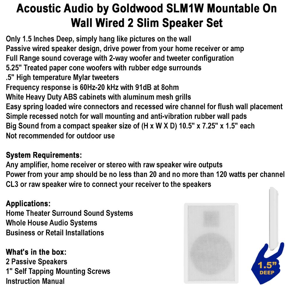 Acoustic Audio by Goldwood SLM1W Mountable On Wall Wired 2 Slim Speaker Set

Only 1.5 inches Deep, simply hang like pictures on the wall  
Passive wired speaker design, drive power from your home receiver or amp  
Full Range sound coverage with 2-way woofer and tweeter configuration  
5.25" Treated paper cone woofers with rubber edge surrounds  
.5" High temperature Mylar tweeters  
Frequency response is 60Hz-20 kHz with 91dB at 8ohm  
White Heavy Duty ABS cabinets with aluminum mesh grills  
Easy spring loaded wire connectors and recessed wire channel for flush wall placement  
Simple recessed notch for wall mounting and anti-vibration rubber wall pads  
Big Sound from a compact speaker size of (H x W x D) 10.5" x 7.25" x 1.5" each  
Not recommended for outdoor use  

System Requirements:  
Any amplifier, home receiver or stereo with raw speaker wire outputs  
Power from your amp should be no less than 20 and no more than 120 watts per channel  
CL3 or raw speaker wire to connect your receiver to the speakers  

Applications: