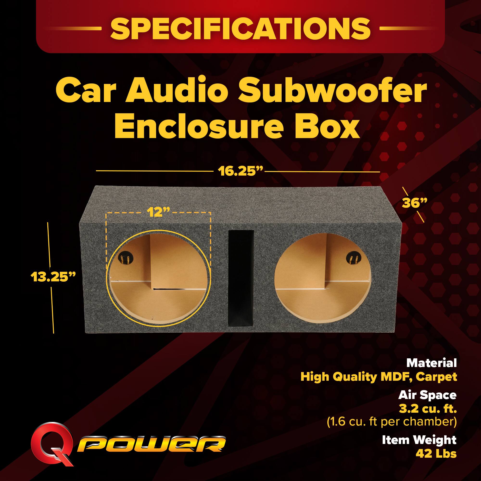 SPECIFICATIONS  
Car Audio Subwoofer Enclosure Box  
- Dimensions: 16.25" x 12" x 36" x 13.25"  
- Material: High Quality MDF, Carpet  
- Air Space: 3.2 cu. ft. (1.6 cu. ft. per chamber)  
- Item Weight: 42 Lbs