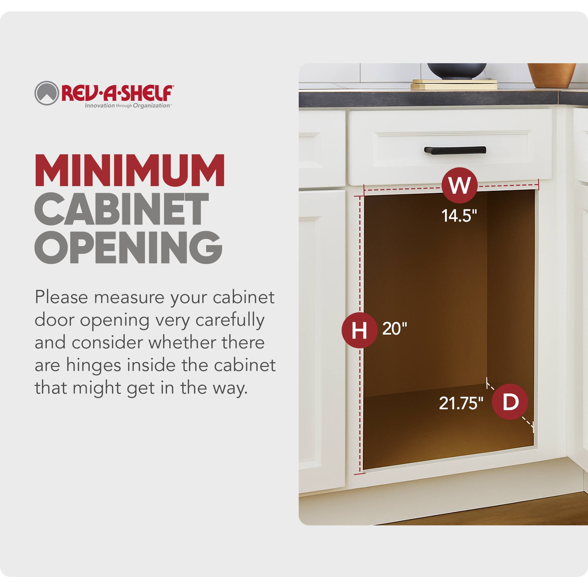 REV-A-SHELF  
Innovation through Organization  

MINIMUM CABINET OPENING  

Please measure your cabinet door opening very carefully and consider whether there are hinges inside the cabinet that might get in the way.  

H 20"  
W 14.5"  
D 21.75"