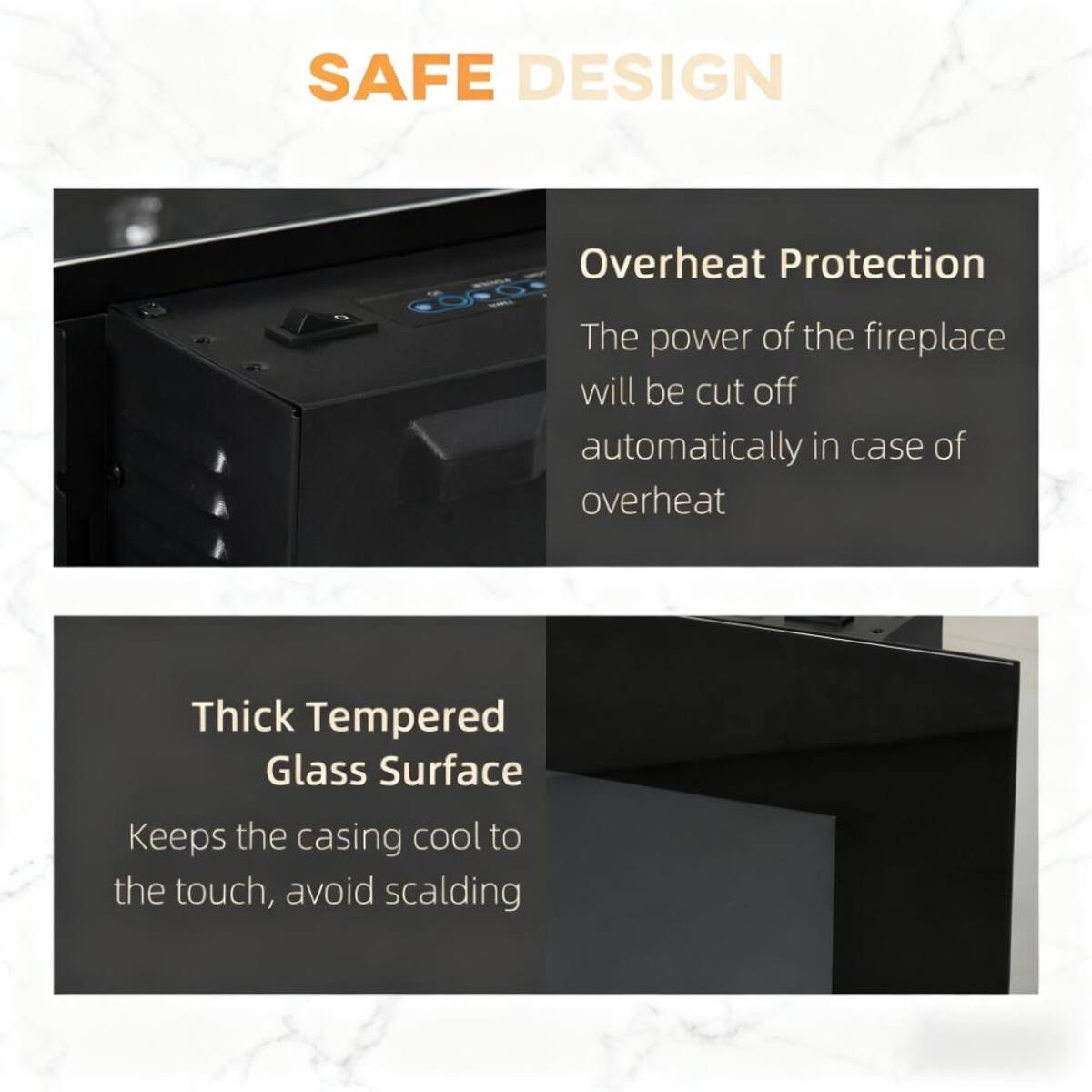SAFE DESIGN

Overheat Protection
The power of the fireplace will be cut off automatically in case of overheat

Thick Tempered Glass Surface
Keeps the casing cool to the touch, avoid scalding