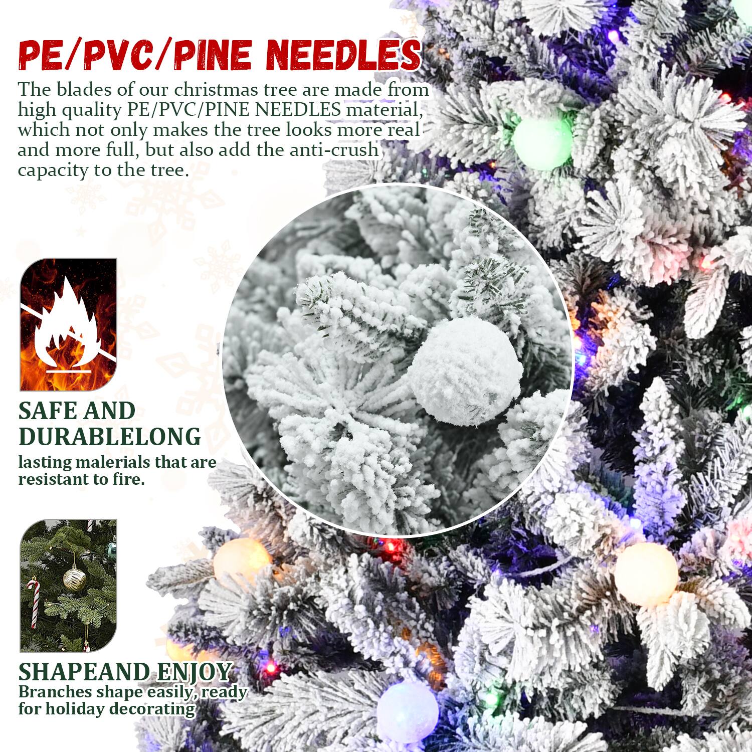 PE/PVC/PINE NEEDLES

The blades of our Christmas tree are made from high quality PE/PVC/PINE NEEDLES material, which not only makes the tree look more real and more full, but also add the anti-crush capacity to the tree.

SAFE AND DURABLE

LONG lasting materials that are resistant to fire.

SHAPE AND ENJOY

Branches shape easily, ready for holiday decorating.