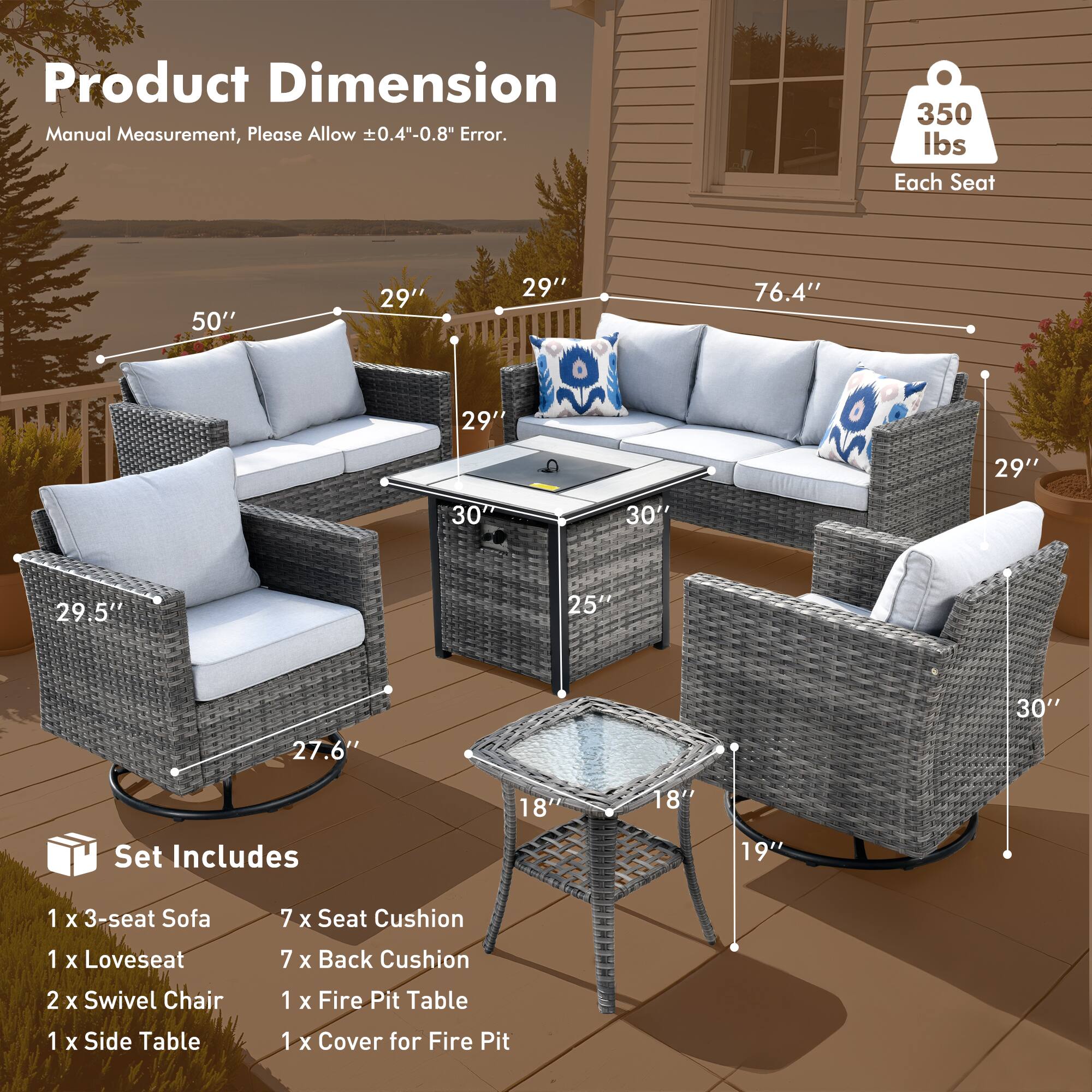 Product Dimension  
Manual Measurement, Please Allow ±0.4"-0.8" Error.

350 lbs Each Seat

Set Includes  
1 x 3-seat Sofa  
1 x Loveseat  
2 x Swivel Chair  
1 x Side Table  
1 x Fire Pit Table  
1 x Cover for Fire Pit

Dimensions:  
- 3-seat Sofa: 50" W x 29" D x 30" H  
- Loveseat: 76.4" W x 29" D x 30" H  
- Swivel Chair: 29.5" W x 27.6" D x 25" H  
- Fire Pit Table: 29" W x 18" D x 19" H  
- Side Table: 18" W x 18" D x 19" H